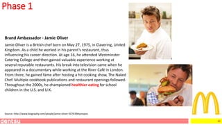 43
Phase 1
Brand Ambassador - Jamie Oliver
Jamie Oliver is a British chef born on May 27, 1975, in Clavering, United
Kingdom. As a child he worked in his parent’s restaurant, thus
influencing his career direction. At age 16, he attended Westminster
Catering College and then gained valuable experience working at
several reputable restaurants. His break into television came when he
appeared in a documentary while working at the River Café in London.
From there, he gained fame after hosting a hit cooking show, The Naked
Chef. Multiple cookbook publications and restaurant openings followed.
Throughout the 2000s, he championed healthier eating for school
children in the U.S. and U.K.
Source: http://www.biography.com/people/jamie-oliver-507439#synopsis
 