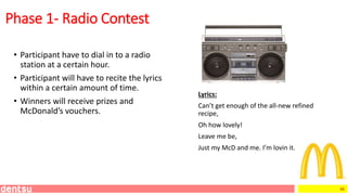 46
Lyrics:
Can’t get enough of the all-new refined
recipe,
Oh how lovely!
Leave me be,
Just my McD and me. I’m lovin it.
Phase 1- Radio Contest
• Participant have to dial in to a radio
station at a certain hour.
• Participant will have to recite the lyrics
within a certain amount of time.
• Winners will receive prizes and
McDonald’s vouchers.
 