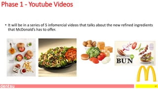 47
Phase 1 - Youtube Videos
• It will be in a series of 5 infomercial videos that talks about the new refined ingredients
that McDonald’s has to offer.
 