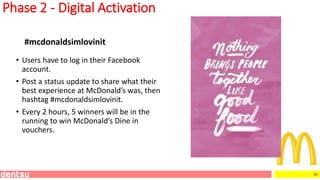 49
Phase 2 - Digital Activation
• Users have to log in their Facebook
account.
• Post a status update to share what their
best experience at McDonald’s was, then
hashtag #mcdonaldsimlovinit.
• Every 2 hours, 5 winners will be in the
running to win McDonald’s Dine in
vouchers.
#mcdonaldsimlovinit
 