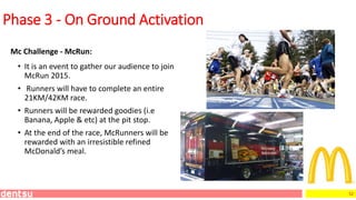 52
Mc Challenge - McRun:
Phase 3 - On Ground Activation
• It is an event to gather our audience to join
McRun 2015.
• Runners will have to complete an entire
21KM/42KM race.
• Runners will be rewarded goodies (i.e
Banana, Apple & etc) at the pit stop.
• At the end of the race, McRunners will be
rewarded with an irresistible refined
McDonald’s meal.
 
