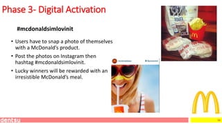 54
Phase 3- Digital Activation
#mcdonaldsimlovinit
• Users have to snap a photo of themselves
with a McDonald’s product.
• Post the photos on Instagram then
hashtag #mcdonaldsimlovinit.
• Lucky winners will be rewarded with an
irresistible McDonald’s meal.
 
