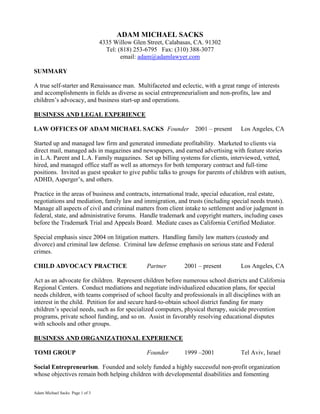 Adam Michael Sacks Page 1 of 3
ADAM MICHAEL SACKS
4335 Willow Glen Street, Calabasas, CA. 91302
Tel: (818) 253-6795 Fax: (310) 388-3077
email: adam@adamlawyer.com
SUMMARY
A true self-starter and Renaissance man. Multifaceted and eclectic, with a great range of interests
and accomplishments in fields as diverse as social entrepreneurialism and non-profits, law and
children’s advocacy, and business start-up and operations.
BUSINESS AND LEGAL EXPERIENCE
LAW OFFICES OF ADAM MICHAEL SACKS Founder 2001 – present Los Angeles, CA
Started up and managed law firm and generated immediate profitability. Marketed to clients via
direct mail, managed ads in magazines and newspapers, and earned advertising with feature stories
in L.A. Parent and L.A. Family magazines. Set up billing systems for clients, interviewed, vetted,
hired, and managed office staff as well as attorneys for both temporary contract and full-time
positions. Invited as guest speaker to give public talks to groups for parents of children with autism,
ADHD, Asperger’s, and others.
Practice in the areas of business and contracts, international trade, special education, real estate,
negotiations and mediation, family law and immigration, and trusts (including special needs trusts).
Manage all aspects of civil and criminal matters from client intake to settlement and/or judgment in
federal, state, and administrative forums. Handle trademark and copyright matters, including cases
before the Trademark Trial and Appeals Board. Mediate cases as California Certified Mediator.
Special emphasis since 2004 on litigation matters. Handling family law matters (custody and
divorce) and criminal law defense. Criminal law defense emphasis on serious state and Federal
crimes.
CHILD ADVOCACY PRACTICE Partner 2001 – present Los Angeles, CA
Act as an advocate for children. Represent children before numerous school districts and California
Regional Centers. Conduct mediations and negotiate individualized education plans, for special
needs children, with teams comprised of school faculty and professionals in all disciplines with an
interest in the child. Petition for and secure hard-to-obtain school district funding for many
children’s special needs, such as for specialized computers, physical therapy, suicide prevention
programs, private school funding, and so on. Assist in favorably resolving educational disputes
with schools and other groups.
BUSINESS AND ORGANIZATIONAL EXPERIENCE
TOMI GROUP Founder 1999 –2001 Tel Aviv, Israel
Social Entrepreneurism. Founded and solely funded a highly successful non-profit organization
whose objectives remain both helping children with developmental disabilities and fomenting
 