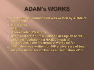  First musical composition was written by ADAM at
the age of 6.
 His works:
 Őrláng
 Főnixmadár (Phoenix )
 Izrael rockoratórium (Publshed in English as well)
 Zéta and Testhalom ( a HAJDÚ musical)
rockmusicals are his greatest works so far.
 Testhalom was written for 400 anniversery of town
 Mayor’s Award for rockmusical Testhalom 2010
 