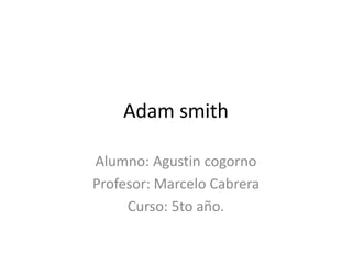 Adam smith
Alumno: Agustin cogorno
Profesor: Marcelo Cabrera
Curso: 5to año.
 