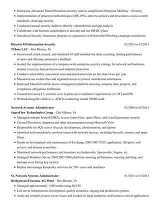 Rolled out Advanced Threat Protection security suite to compliment Enterprise Mobility + Security
Implementation of detection methodologies (IDS, IPS), antivirus policies and procedures, access control
standards, cloud app security
Conducted annual security audits to identify vulnerabilities and gap analysis
Collaborate with business stakeholders to develop and test DRBC plans
Introduced Security Awareness program in conjunction with Knowbe4 Phishing campaign simulations
02/2013 to 03/2015Director Of Information Security
TMone LLC – Des Moines, IA
Interviewed, hired, trained, and mentored 10 staff members by daily coaching, leading performance
reviews and offering constructive feedback
Guided the implementation of a company-wide enterprise security strategy for network and hardware,
disaster recovery, data protection and endpoint protection
Conduct vulnerability assessment scan and penetration tests no less than twice per year
Monitored use of data files and regulated access to protect confidential information
Deployed Maas360 mobile device management platform ensuring company data, property, and
compliance obligations fulfillment
Ensured necessary I.T. controls were in place per compliance requirements (i.e. PCI and PII)
Worked alongside clients (i.e. AT&T) conducting annual SISSR audit
05/2008 to 05/2015Network Systems Administrator
SuperFlow Technologies Group – Des Moines, IA
Managed multiple firewall DMZs, access control lists, spam filters, and overall perimeter security
Created flowcharts, diagrams and other documentation using Microsoft Visio
Responsible for SQL server lifecycle development, administration, and uptime
Identified and immediately resolved issues with network devices, including firewalls, routers, and spam
filters
Hands on development and maintenance of Exchange 2003/2007/2010, application, fileprint, web
servers, and domain controllers
Monitored network performance and inventory via Solarwinds, Spiceworks, Nagios, etc
Managed Windows Server 2000/2003/2008 platforms ensuring performance, security, patching, and
backups were hitting key metrics
Deploy and manage Kaspersky antivirus for 350+ users and machines
01/2011 to 01/2013Sr. Network Systems Administrator
BridgestoneFirestone AG Plant – Des Moines, IA
Managed approximately 1,000 nodes using SCCM
Led server infrastructure development, quality assurance, staging and production systems
Analyzed complex project server issues and worked on large enterprise and business-critical applications
 