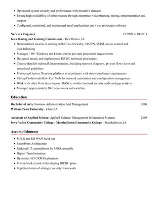 Education
Accomplishments
Optimized system security and performance with proactive changes
Ensure high availability of infrastructure through enterprise-wide planning, testing, implementation and
support
Configured, monitored, and maintained email applications and virus protection software
01/2009 to 01/2011Network Engineer
Iowa Racing and Gaming Commission – Des Moines, IA
Demonstrated success in dealing with Cisco firewalls, IDS/IPS, SEIM, access control and
load-balancing
Managed 150+ Windows and Linux servers per state procedural requirements
Designed, tested, and implemented DRBC technical procedures
Created detailed technical documentation, including network diagrams, process flow charts and
procedural guidelines
Maintained Active Directory platform in accordance with state compliance requirements
Utilized Solarwinds Kiwi Cat Tools for network automation and configuration management
Work with other State departments (DAS) to conduct internal security audit and gap analysis
Managed approximately 50 Cisco routers and switches
2008Bachelor of Arts: Business Administration And Management
William Penn University - Clive, IA
2005Associate of Applied Science: Applied Science, Management Information Systems
Iowa Valley Community College - Marshalltown Community College - Marshalltown, IA
MPLS and SD-WAN build out
SharePoint Architecture
Reduced I.T. expenditures by $300k annually
Digital Transformation
Dynamics 365 CRM Deployment
Proven track record of developing DRBC plans
Implementation of strategic security framework
 