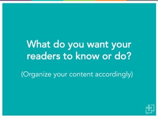 What do you want your
readers to know or do?
(Organize your content accordingly)
 