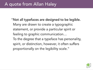 A quote from Allan Haley
“Not all typefaces are designed to be legible.
Many are drawn to create a typographic
statement, or provide a particular spirit or
feeling to graphic communication…
To the degree that a typeface has personality,
spirit, or distinction, however, it often suffers
proportionally on the legibility scale.”
 