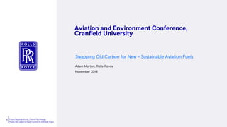 1 Future RegionalAircraft, Central Technology
Private | Not subject to Export Control | © 2019 Rolls-Royce
Aviation and Environment Conference,
Cranfield University
Swapping Old Carbon for New – Sustainable Aviation Fuels
Adam Morton, Rolls-Royce
November 2019
Statement
 
