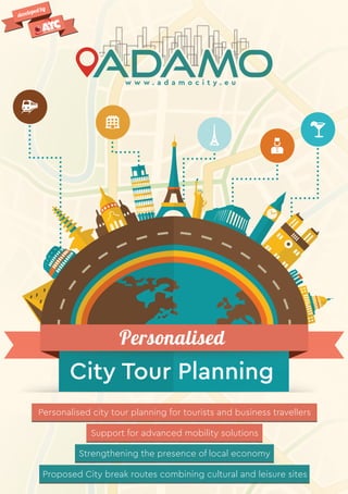 Personalised city tour planning for tourists and business travellers
Support for advanced mobility solutions
Strengthening the presence of local economy
Proposed City break routes combining cultural and leisure sites
Personalised
City Tour Planning
developed by
w w w . a d a m o c i t y . e u
 