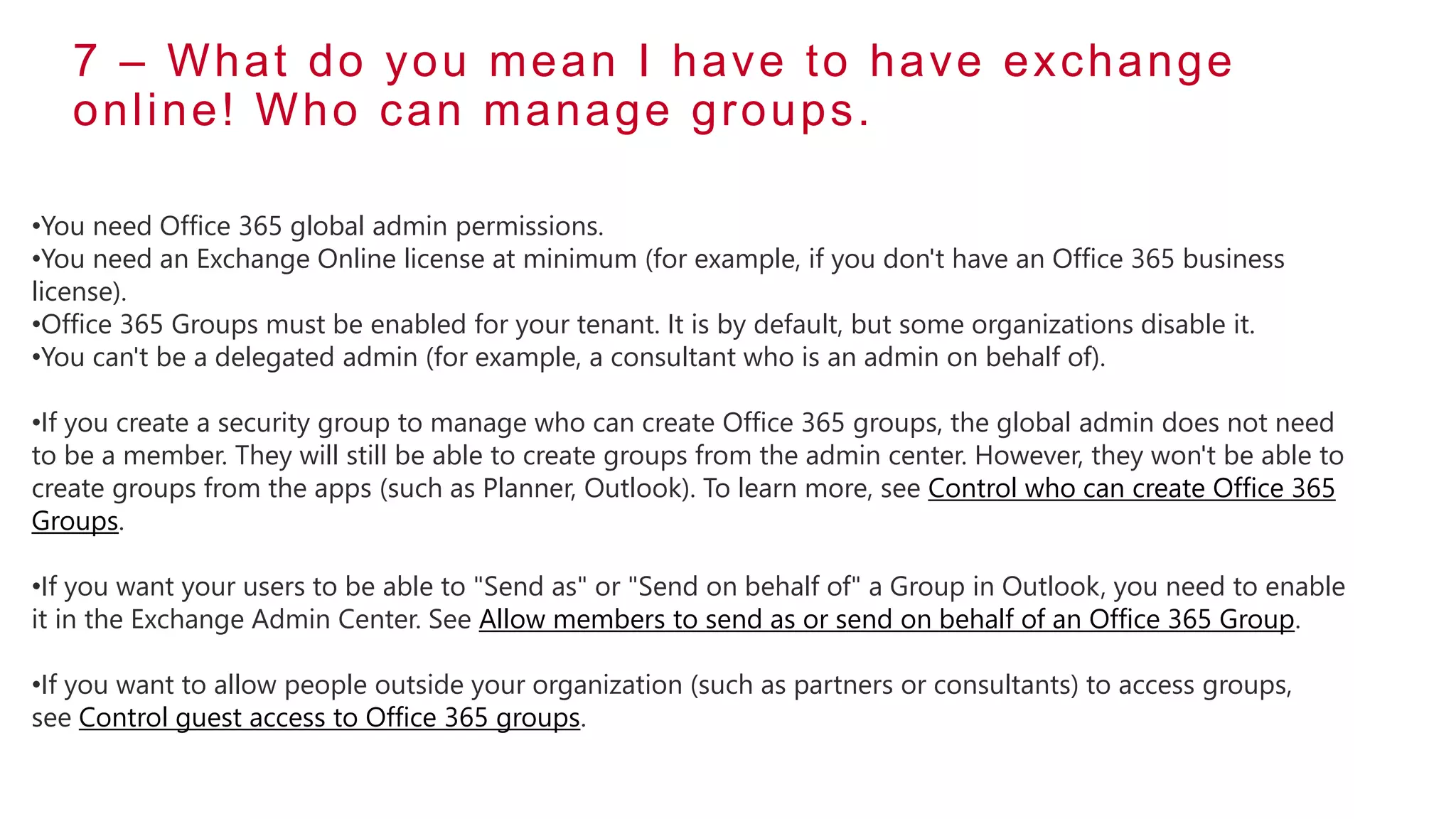 7 – What do you mean I have to have exchange
online! Who can manage groups.
•You need Office 365 global admin permissions.
•You need an Exchange Online license at minimum (for example, if you don't have an Office 365 business
license).
•Office 365 Groups must be enabled for your tenant. It is by default, but some organizations disable it.
•You can't be a delegated admin (for example, a consultant who is an admin on behalf of).
•If you create a security group to manage who can create Office 365 groups, the global admin does not need
to be a member. They will still be able to create groups from the admin center. However, they won't be able to
create groups from the apps (such as Planner, Outlook). To learn more, see Control who can create Office 365
Groups.
•If you want your users to be able to "Send as" or "Send on behalf of" a Group in Outlook, you need to enable
it in the Exchange Admin Center. See Allow members to send as or send on behalf of an Office 365 Group.
•If you want to allow people outside your organization (such as partners or consultants) to access groups,
see Control guest access to Office 365 groups.
 