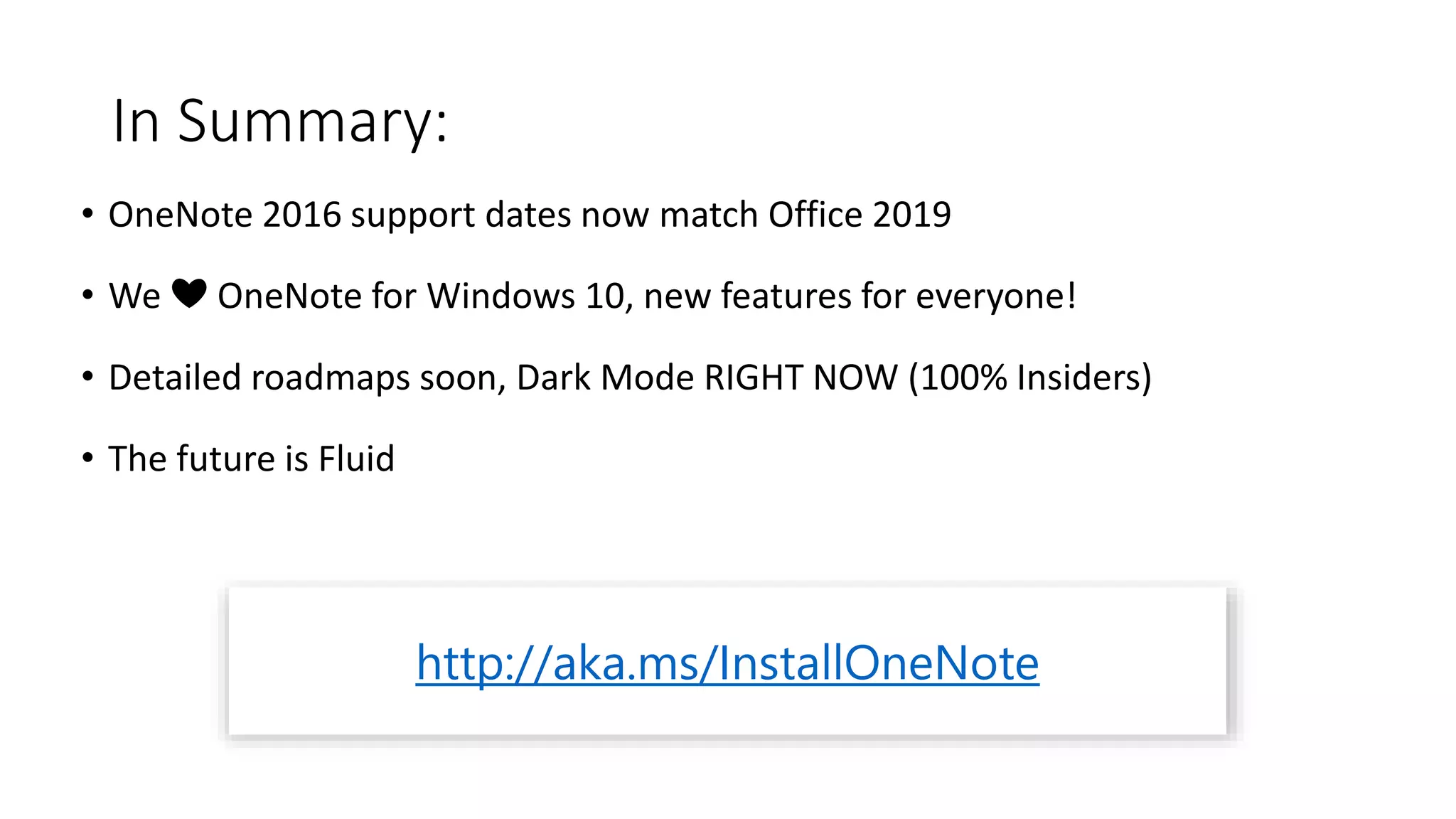 In Summary:
• OneNote 2016 support dates now match Office 2019
• We ❤ OneNote for Windows 10, new features for everyone!
• Detailed roadmaps soon, Dark Mode RIGHT NOW (100% Insiders)
• The future is Fluid
http://aka.ms/InstallOneNote
 