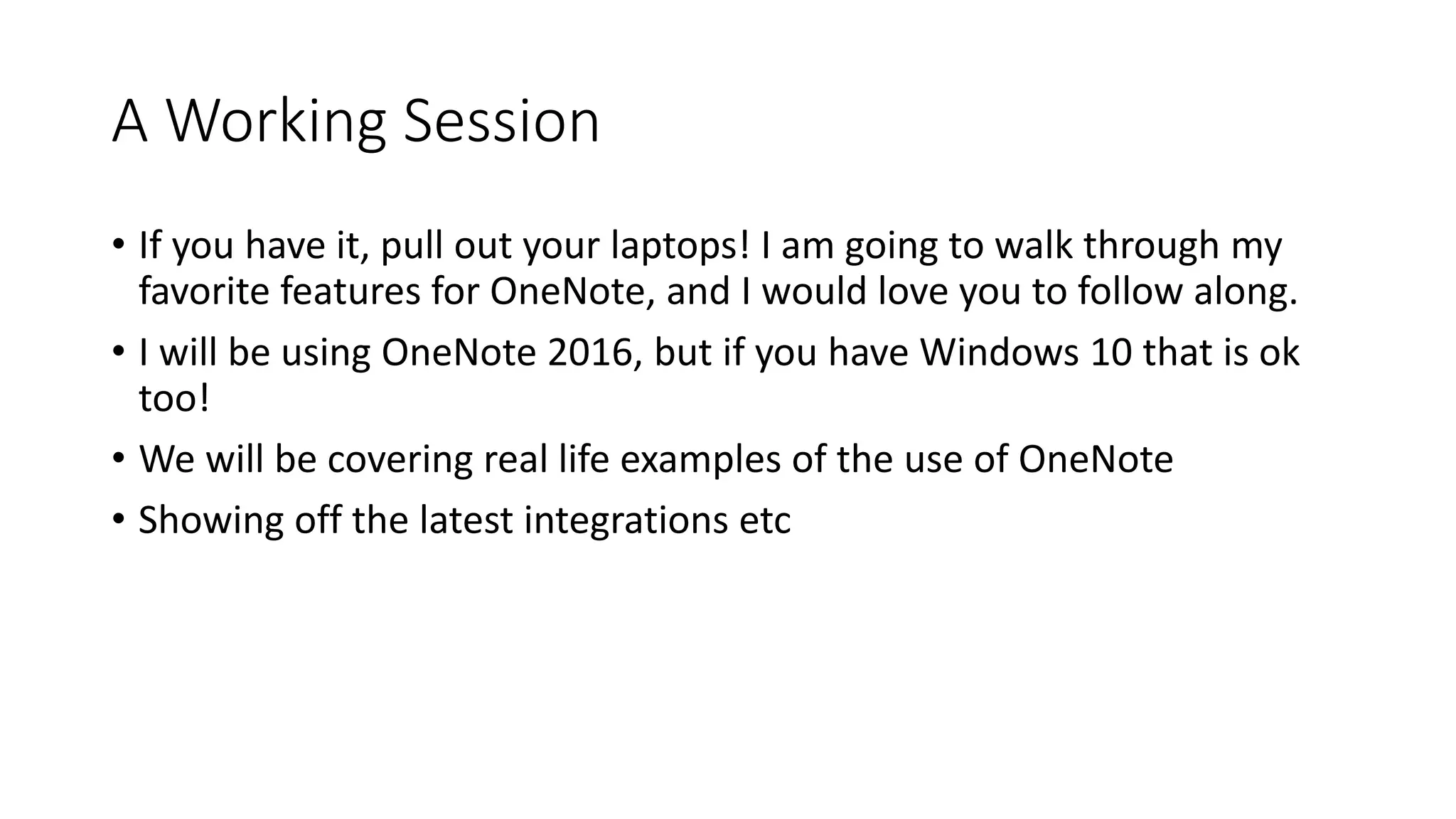 A Working Session
• If you have it, pull out your laptops! I am going to walk through my
favorite features for OneNote, and I would love you to follow along.
• I will be using OneNote 2016, but if you have Windows 10 that is ok
too!
• We will be covering real life examples of the use of OneNote
• Showing off the latest integrations etc
 