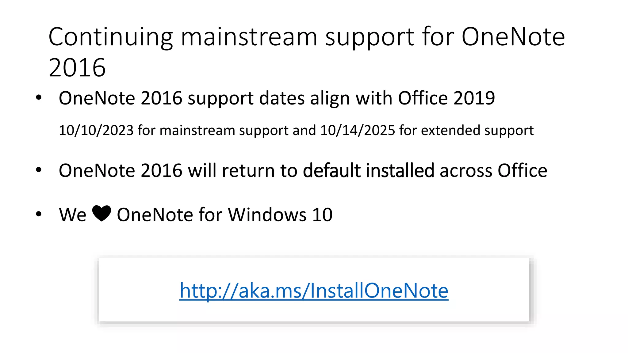 Continuing mainstream support for OneNote
2016
• OneNote 2016 support dates align with Office 2019
10/10/2023 for mainstream support and 10/14/2025 for extended support
• OneNote 2016 will return to default installed across Office
• We ❤ OneNote for Windows 10
http://aka.ms/InstallOneNote
 