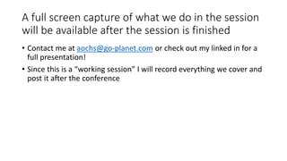A full screen capture of what we do in the session
will be available after the session is finished
• Contact me at aochs@go-planet.com or check out my linked in for a
full presentation!
• Since this is a “working session” I will record everything we cover and
post it after the conference
 