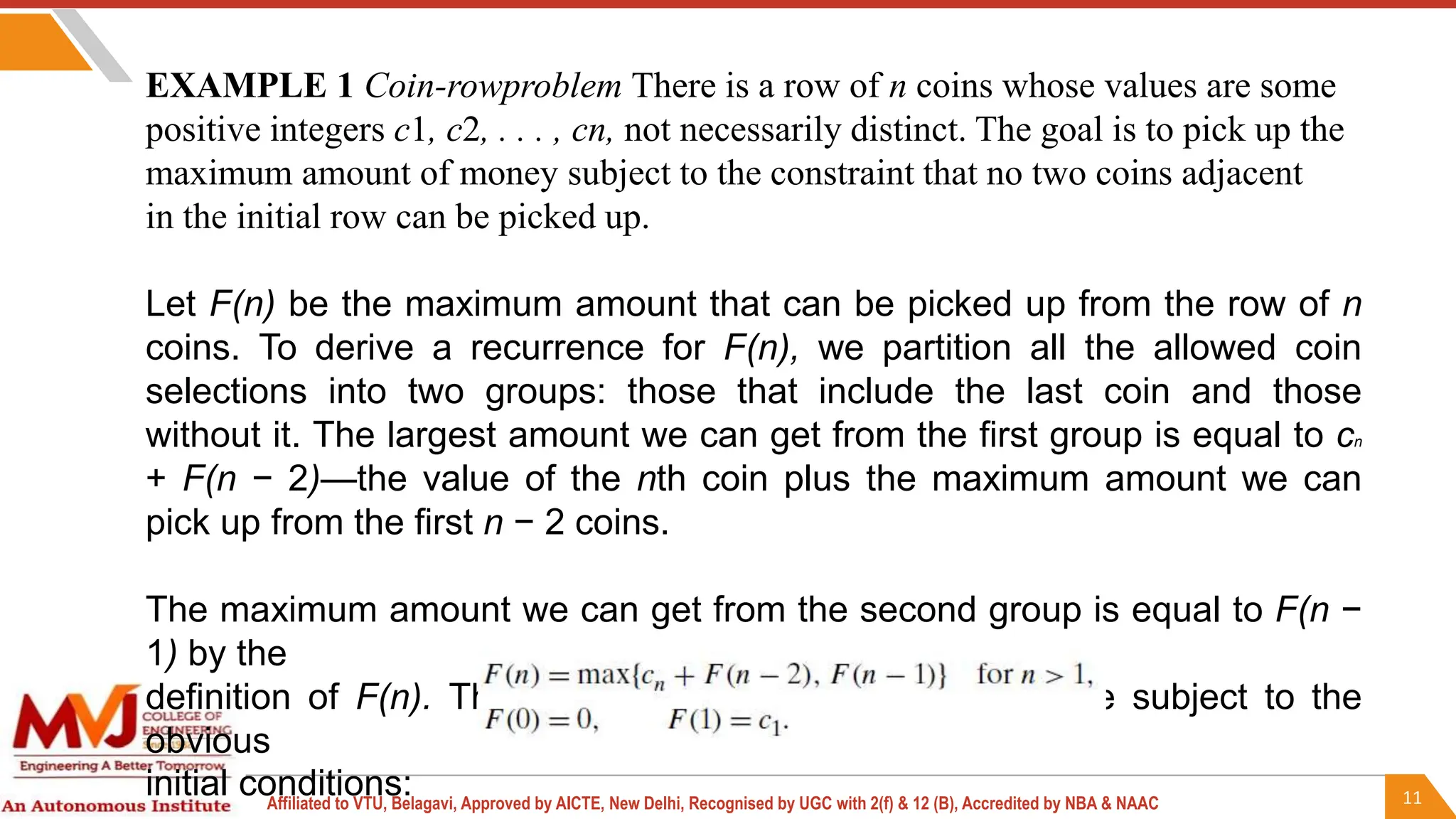 11
Affiliated to VTU, Belagavi, Approved by AICTE, New Delhi, Recognised by UGC with 2(f) & 12 (B), Accredited by NBA & NAAC
EXAMPLE 1 Coin-rowproblem There is a row of n coins whose values are some
positive integers c1, c2, . . . , cn, not necessarily distinct. The goal is to pick up the
maximum amount of money subject to the constraint that no two coins adjacent
in the initial row can be picked up.
Let F(n) be the maximum amount that can be picked up from the row of n
coins. To derive a recurrence for F(n), we partition all the allowed coin
selections into two groups: those that include the last coin and those
without it. The largest amount we can get from the first group is equal to cn
+ F(n − 2)—the value of the nth coin plus the maximum amount we can
pick up from the first n − 2 coins.
The maximum amount we can get from the second group is equal to F(n −
1) by the
definition of F(n). Thus, we have the following recurrence subject to the
obvious
initial conditions:
 