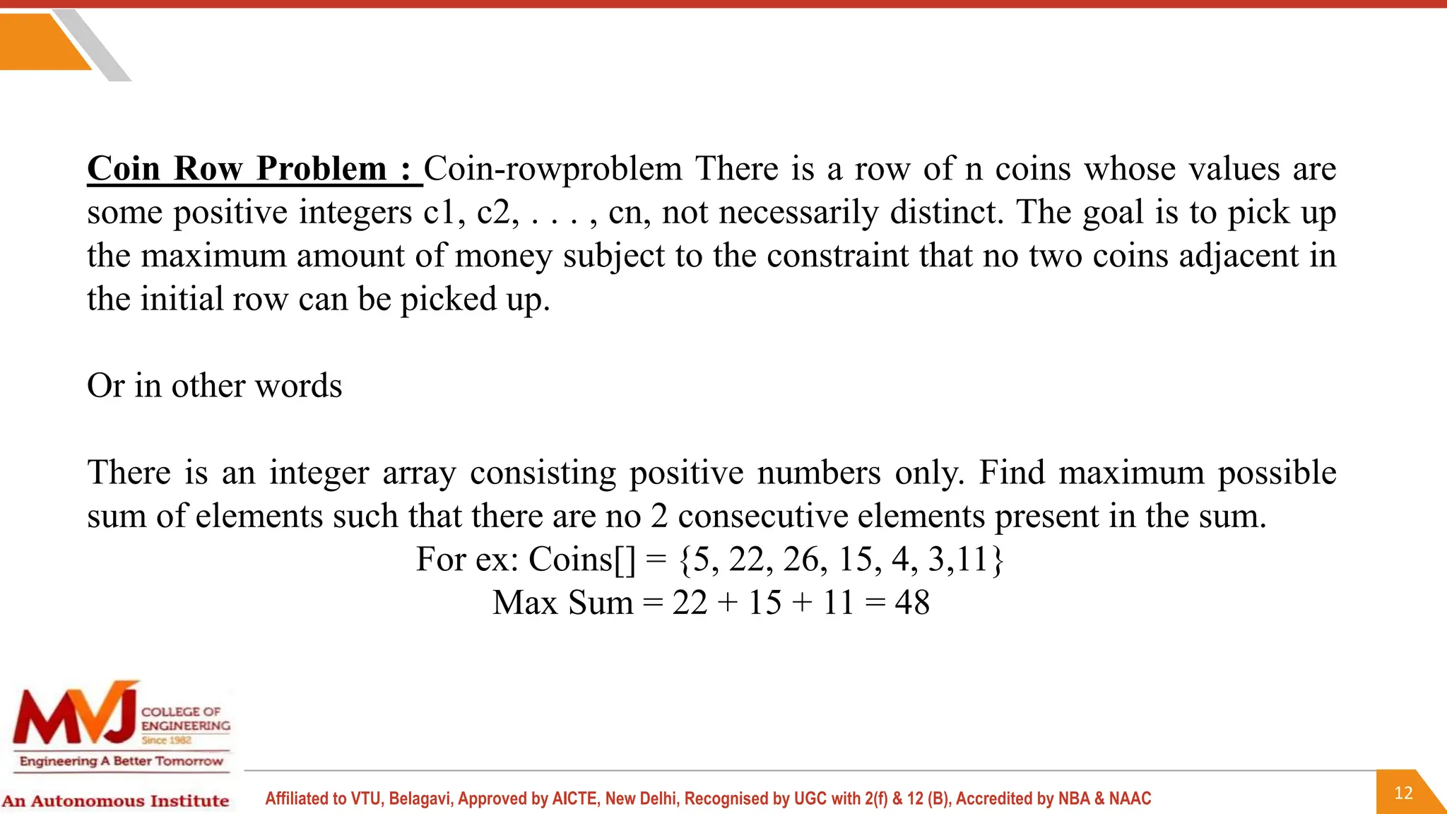 12
Affiliated to VTU, Belagavi, Approved by AICTE, New Delhi, Recognised by UGC with 2(f) & 12 (B), Accredited by NBA & NAAC
Coin Row Problem : Coin-rowproblem There is a row of n coins whose values are
some positive integers c1, c2, . . . , cn, not necessarily distinct. The goal is to pick up
the maximum amount of money subject to the constraint that no two coins adjacent in
the initial row can be picked up.
Or in other words
There is an integer array consisting positive numbers only. Find maximum possible
sum of elements such that there are no 2 consecutive elements present in the sum.
For ex: Coins[] = {5, 22, 26, 15, 4, 3,11}
Max Sum = 22 + 15 + 11 = 48
 