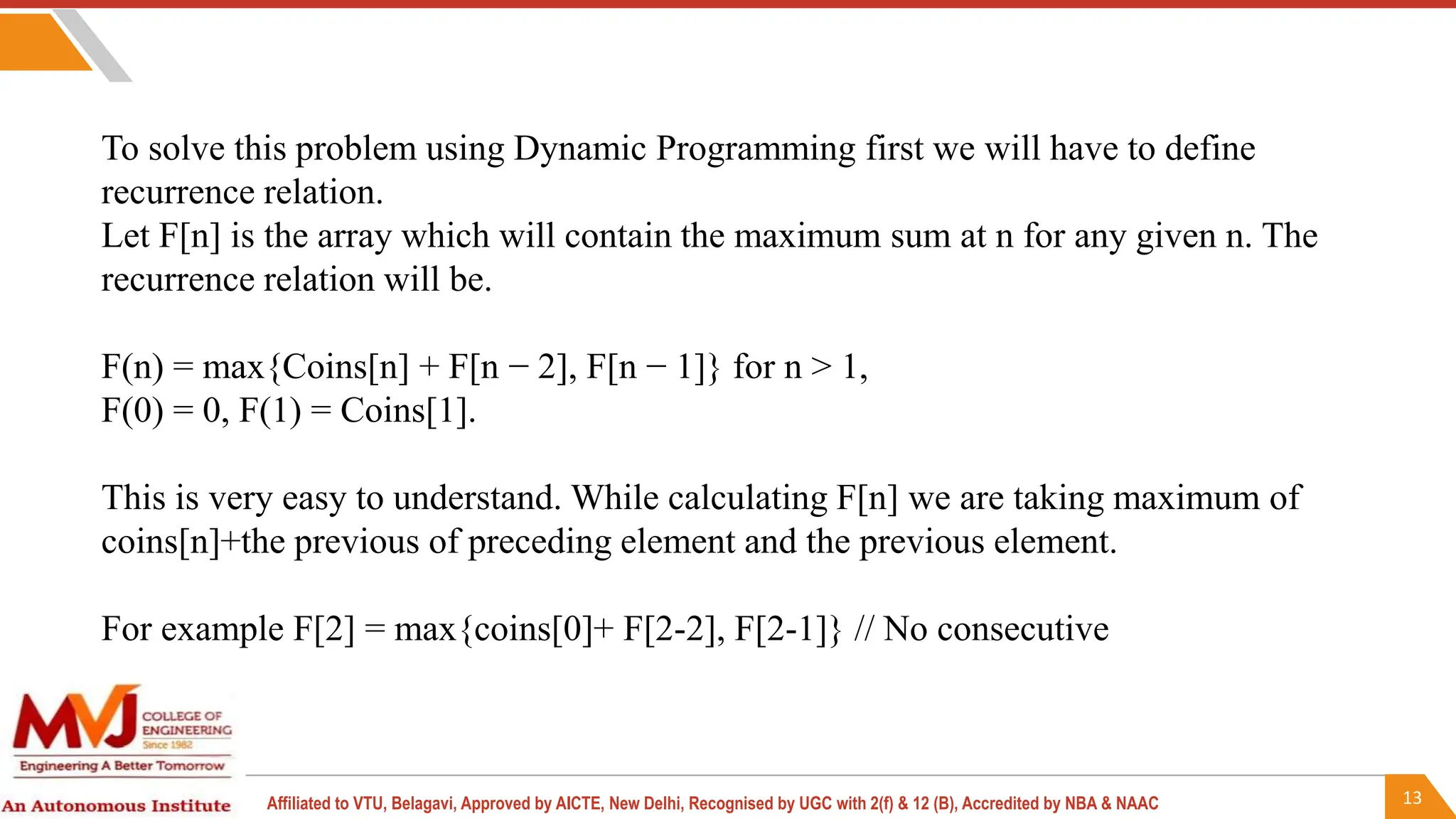 13
Affiliated to VTU, Belagavi, Approved by AICTE, New Delhi, Recognised by UGC with 2(f) & 12 (B), Accredited by NBA & NAAC
To solve this problem using Dynamic Programming first we will have to define
recurrence relation.
Let F[n] is the array which will contain the maximum sum at n for any given n. The
recurrence relation will be.
F(n) = max{Coins[n] + F[n − 2], F[n − 1]} for n > 1,
F(0) = 0, F(1) = Coins[1].
This is very easy to understand. While calculating F[n] we are taking maximum of
coins[n]+the previous of preceding element and the previous element.
For example F[2] = max{coins[0]+ F[2-2], F[2-1]} // No consecutive
 