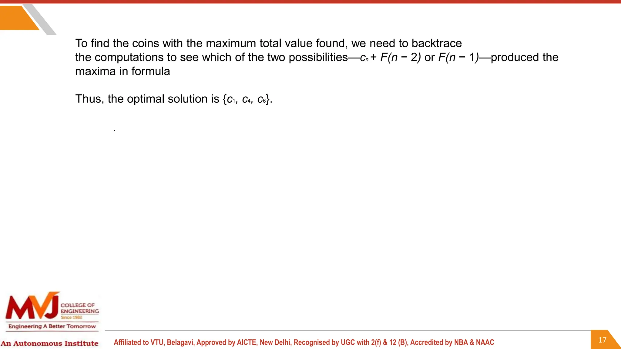 17
Affiliated to VTU, Belagavi, Approved by AICTE, New Delhi, Recognised by UGC with 2(f) & 12 (B), Accredited by NBA & NAAC
To find the coins with the maximum total value found, we need to backtrace
the computations to see which of the two possibilities—cn + F(n − 2) or F(n − 1)—produced the
maxima in formula
Thus, the optimal solution is {c1, c4, c6}.
.
 