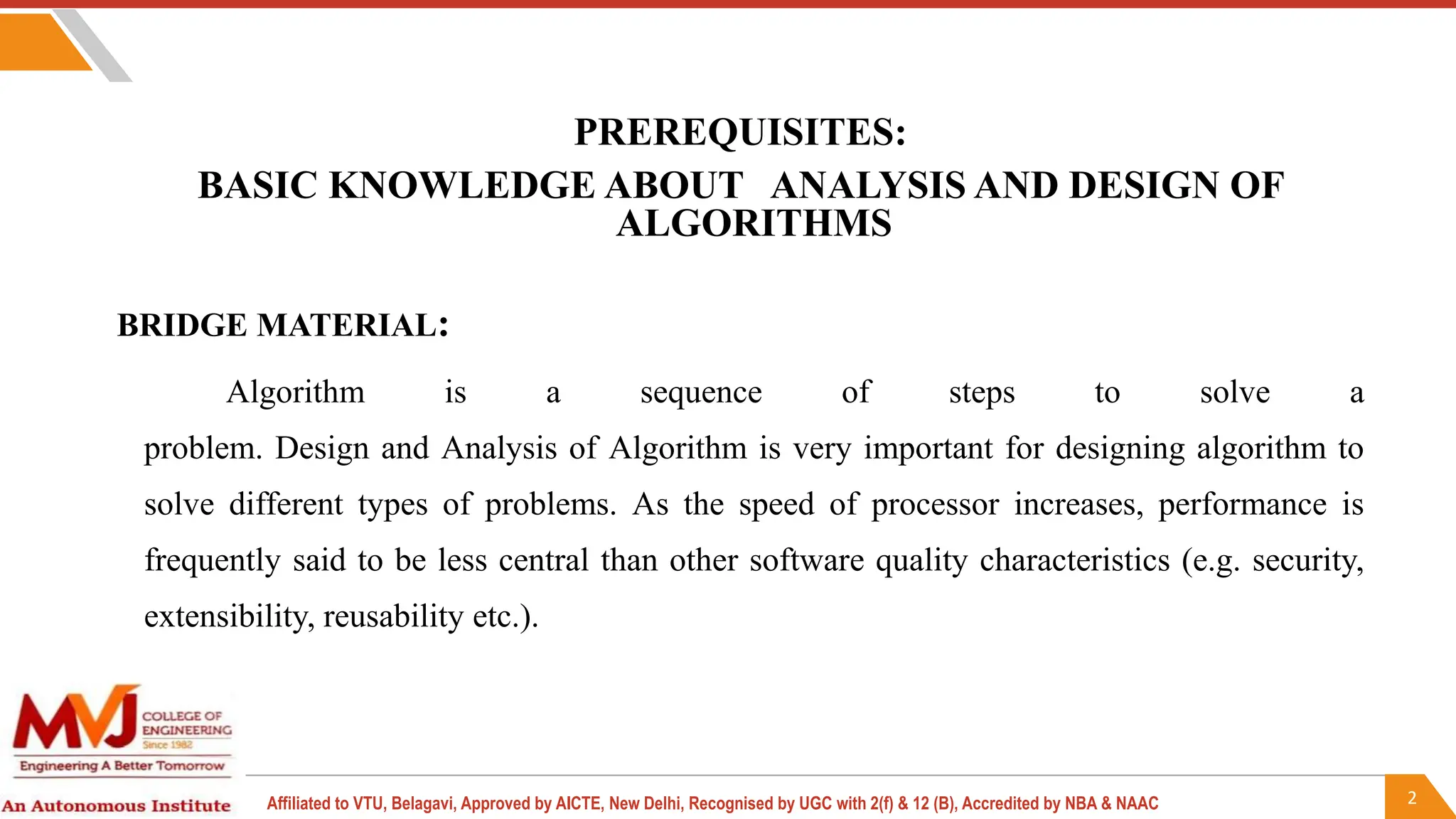 2
Affiliated to VTU, Belagavi, Approved by AICTE, New Delhi, Recognised by UGC with 2(f) & 12 (B), Accredited by NBA & NAAC
PREREQUISITES:
BASIC KNOWLEDGE ABOUT ANALYSIS AND DESIGN OF
ALGORITHMS
BRIDGE MATERIAL:
Algorithm is a sequence of steps to solve a
problem. Design and Analysis of Algorithm is very important for designing algorithm to
solve different types of problems. As the speed of processor increases, performance is
frequently said to be less central than other software quality characteristics (e.g. security,
extensibility, reusability etc.).
 