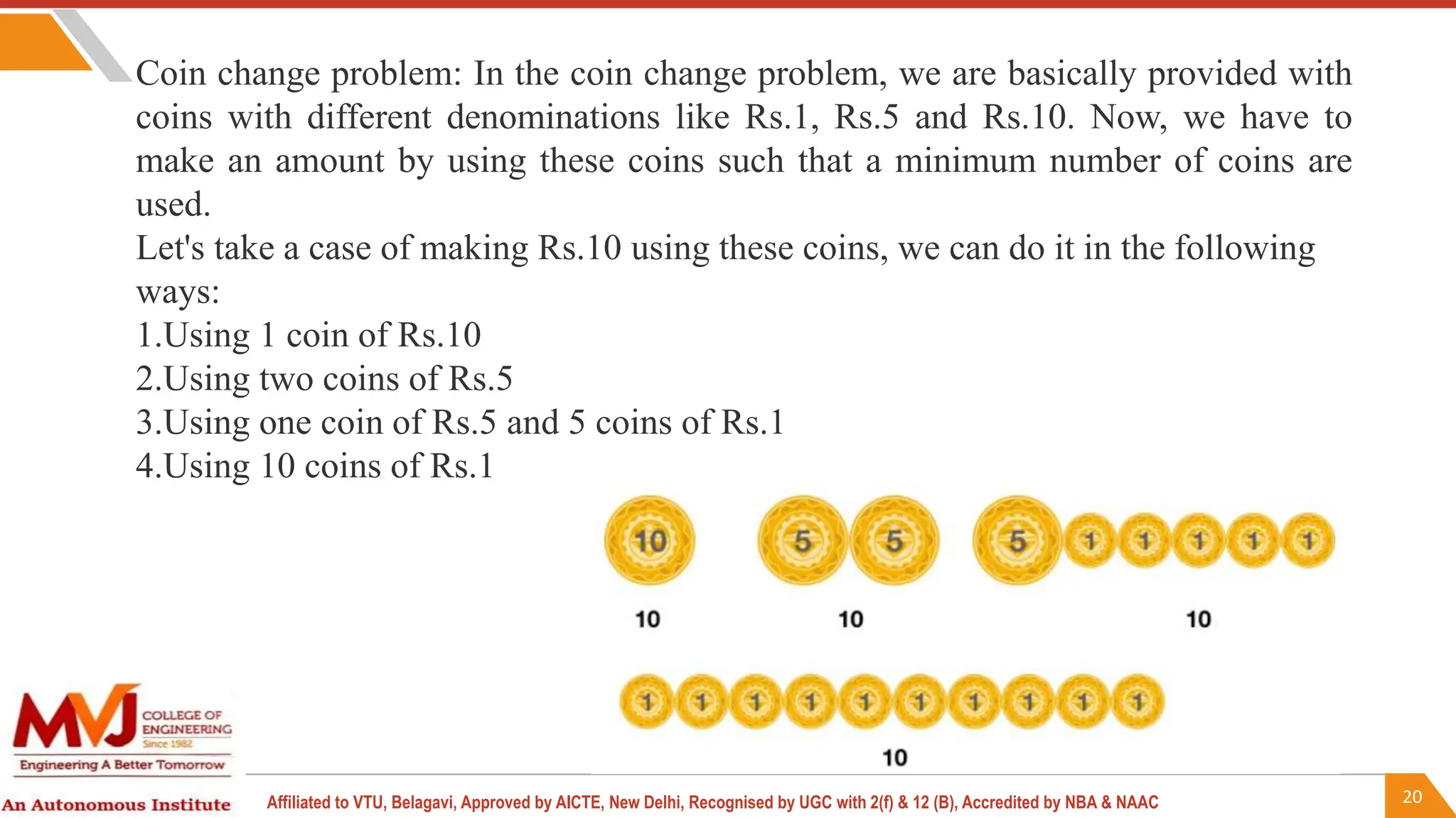 20
Affiliated to VTU, Belagavi, Approved by AICTE, New Delhi, Recognised by UGC with 2(f) & 12 (B), Accredited by NBA & NAAC
Coin change problem: In the coin change problem, we are basically provided with
coins with different denominations like Rs.1, Rs.5 and Rs.10. Now, we have to
make an amount by using these coins such that a minimum number of coins are
used.
Let's take a case of making Rs.10 using these coins, we can do it in the following
ways:
1.Using 1 coin of Rs.10
2.Using two coins of Rs.5
3.Using one coin of Rs.5 and 5 coins of Rs.1
4.Using 10 coins of Rs.1
 