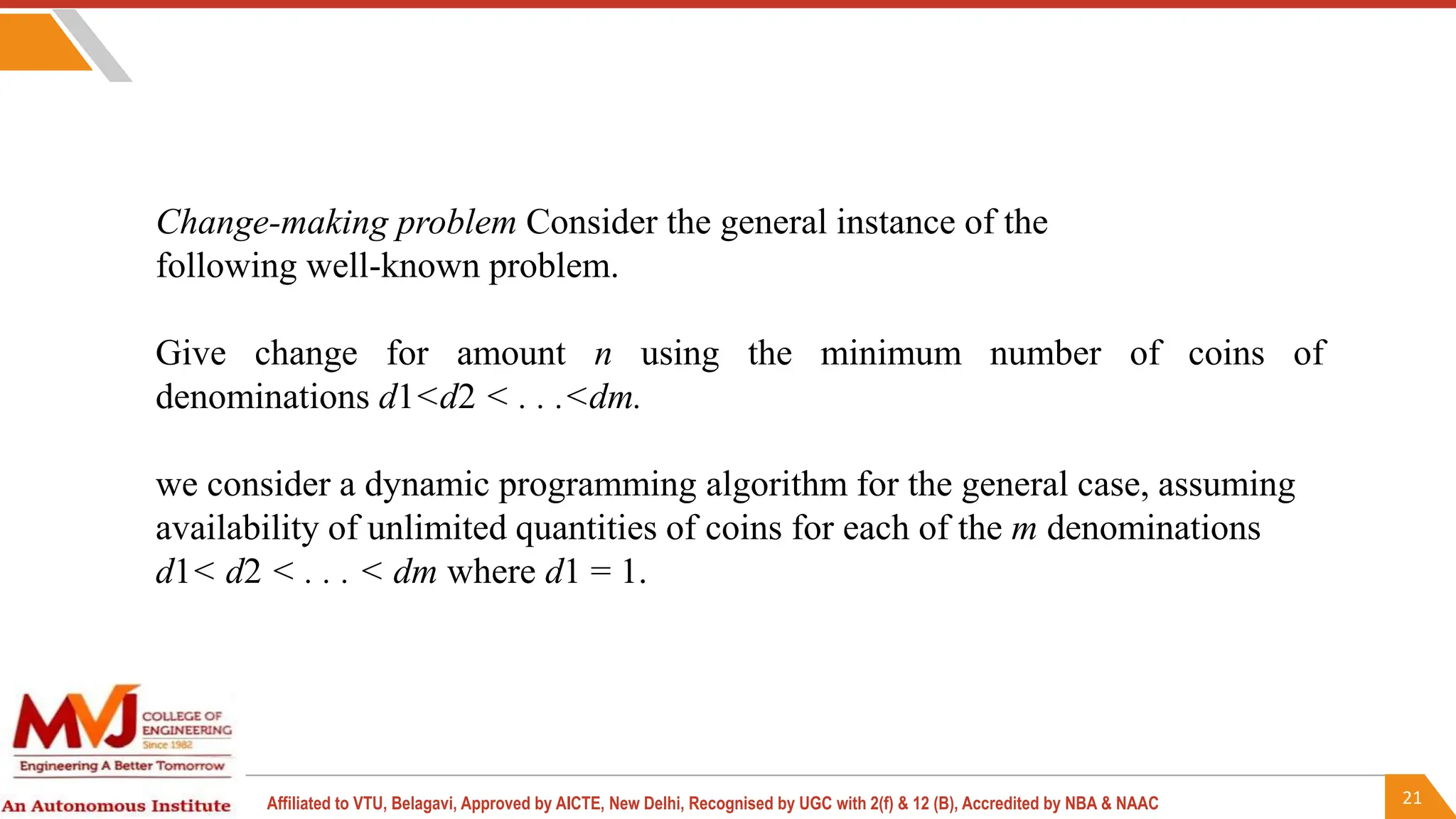 21
Affiliated to VTU, Belagavi, Approved by AICTE, New Delhi, Recognised by UGC with 2(f) & 12 (B), Accredited by NBA & NAAC
Change-making problem Consider the general instance of the
following well-known problem.
Give change for amount n using the minimum number of coins of
denominations d1<d2 < . . .<dm.
we consider a dynamic programming algorithm for the general case, assuming
availability of unlimited quantities of coins for each of the m denominations
d1< d2 < . . . < dm where d1 = 1.
 