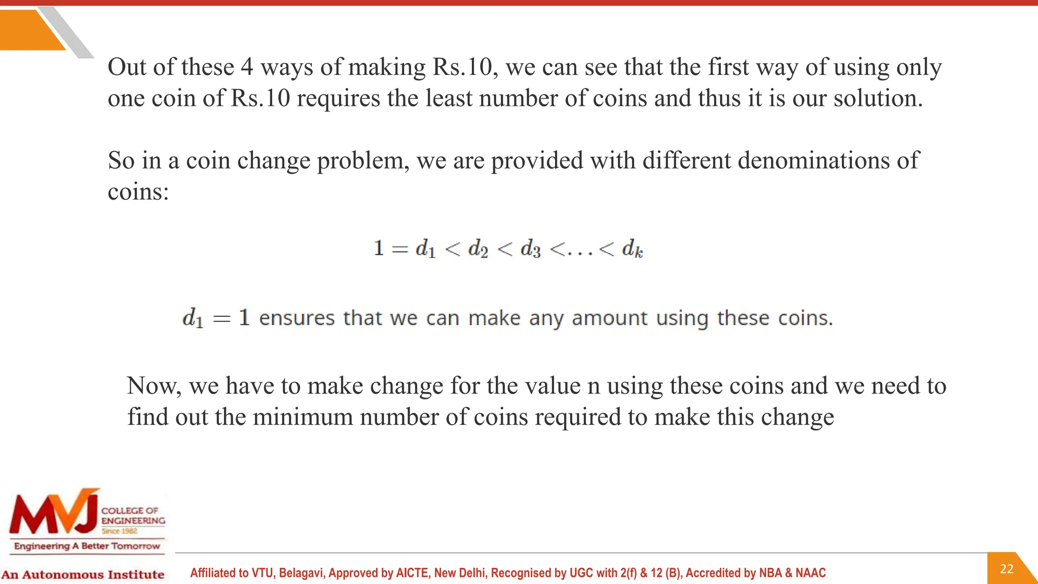 22
Affiliated to VTU, Belagavi, Approved by AICTE, New Delhi, Recognised by UGC with 2(f) & 12 (B), Accredited by NBA & NAAC
Out of these 4 ways of making Rs.10, we can see that the first way of using only
one coin of Rs.10 requires the least number of coins and thus it is our solution.
So in a coin change problem, we are provided with different denominations of
coins:
Now, we have to make change for the value n using these coins and we need to
find out the minimum number of coins required to make this change
 