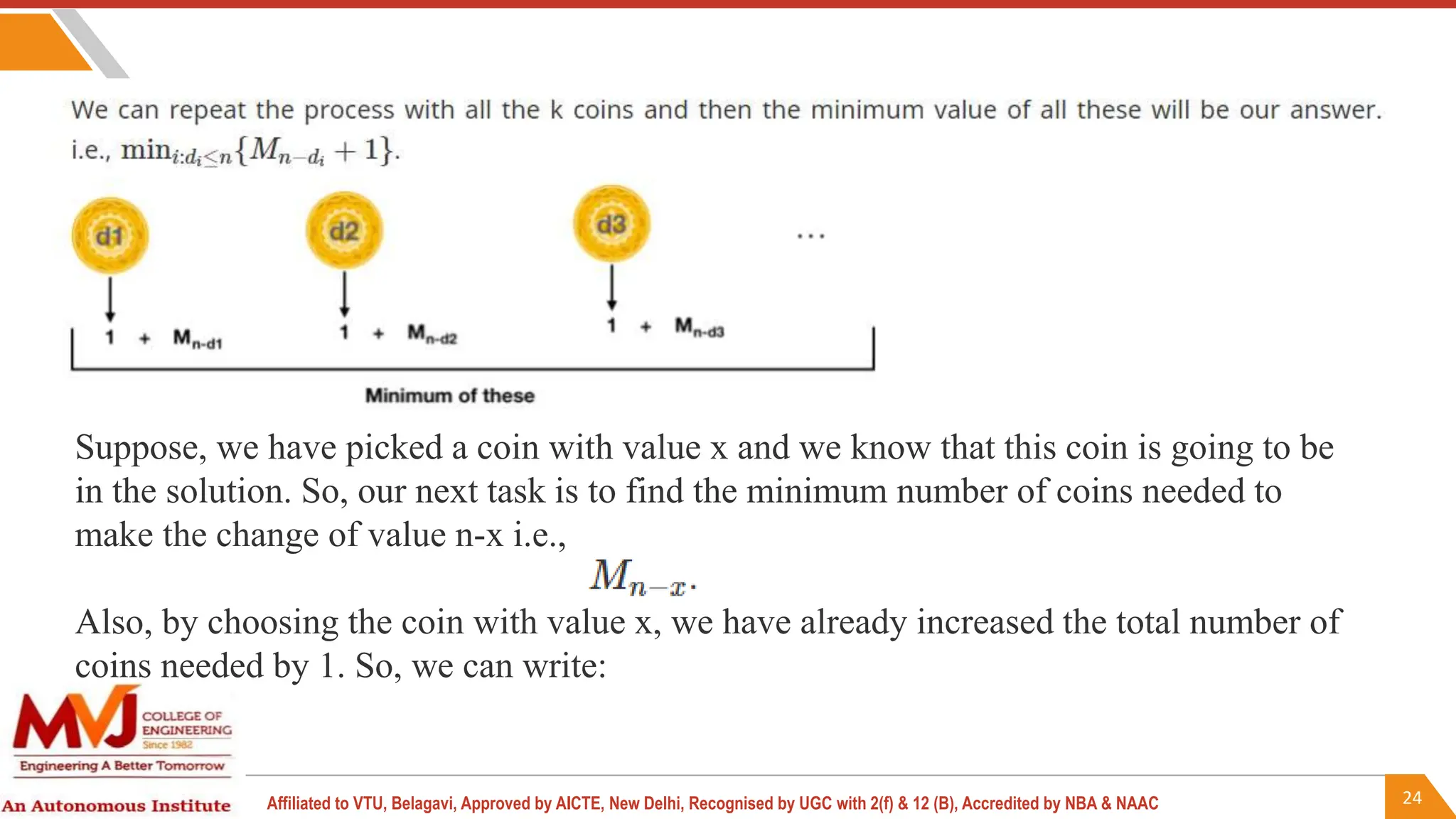 24
Affiliated to VTU, Belagavi, Approved by AICTE, New Delhi, Recognised by UGC with 2(f) & 12 (B), Accredited by NBA & NAAC
Suppose, we have picked a coin with value x and we know that this coin is going to be
in the solution. So, our next task is to find the minimum number of coins needed to
make the change of value n-x i.e.,
Also, by choosing the coin with value x, we have already increased the total number of
coins needed by 1. So, we can write:
 
