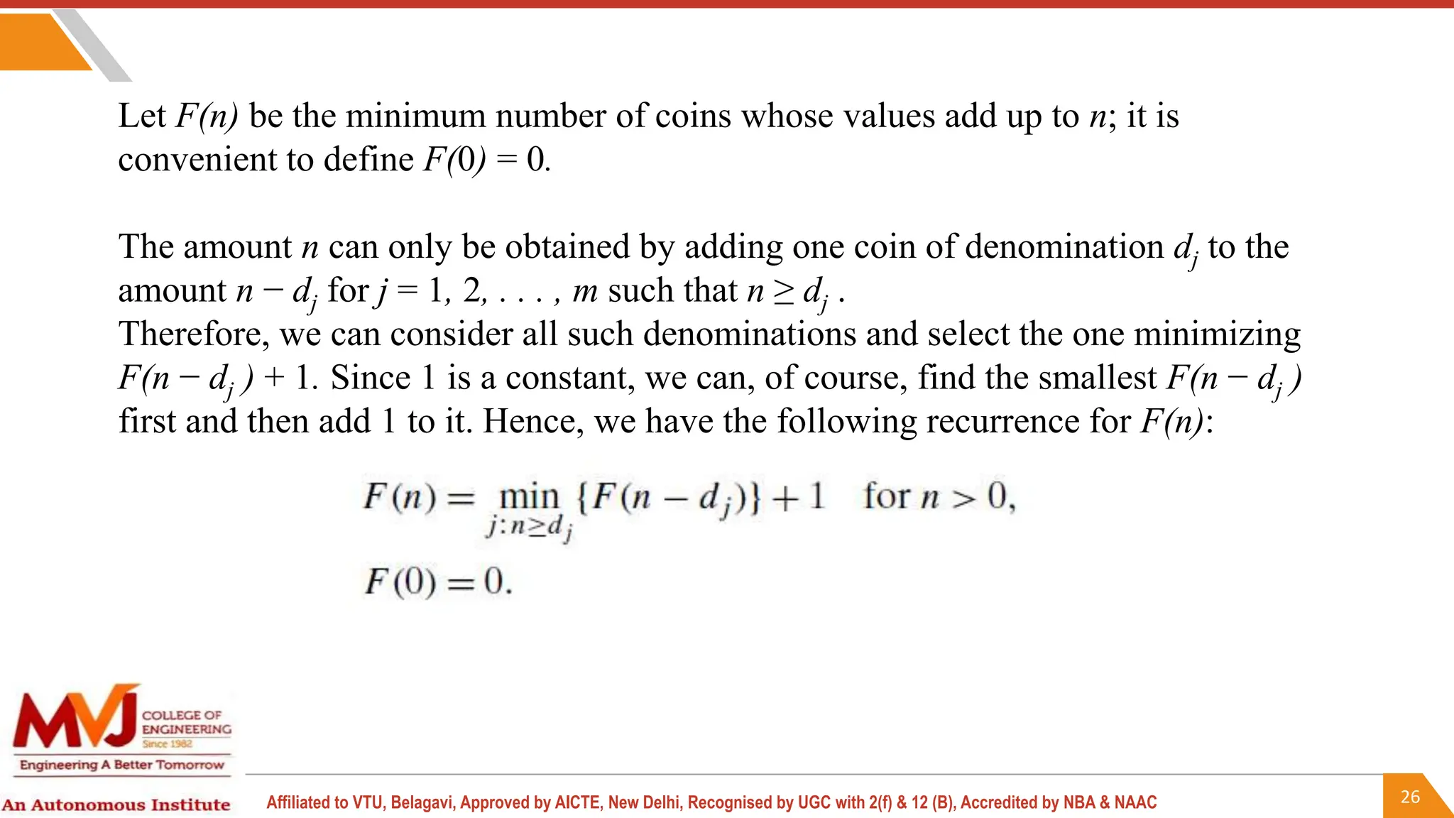 26
Affiliated to VTU, Belagavi, Approved by AICTE, New Delhi, Recognised by UGC with 2(f) & 12 (B), Accredited by NBA & NAAC
Let F(n) be the minimum number of coins whose values add up to n; it is
convenient to define F(0) = 0.
The amount n can only be obtained by adding one coin of denomination dj to the
amount n − dj for j = 1, 2, . . . , m such that n ≥ dj .
Therefore, we can consider all such denominations and select the one minimizing
F(n − dj ) + 1. Since 1 is a constant, we can, of course, find the smallest F(n − dj )
first and then add 1 to it. Hence, we have the following recurrence for F(n):
 