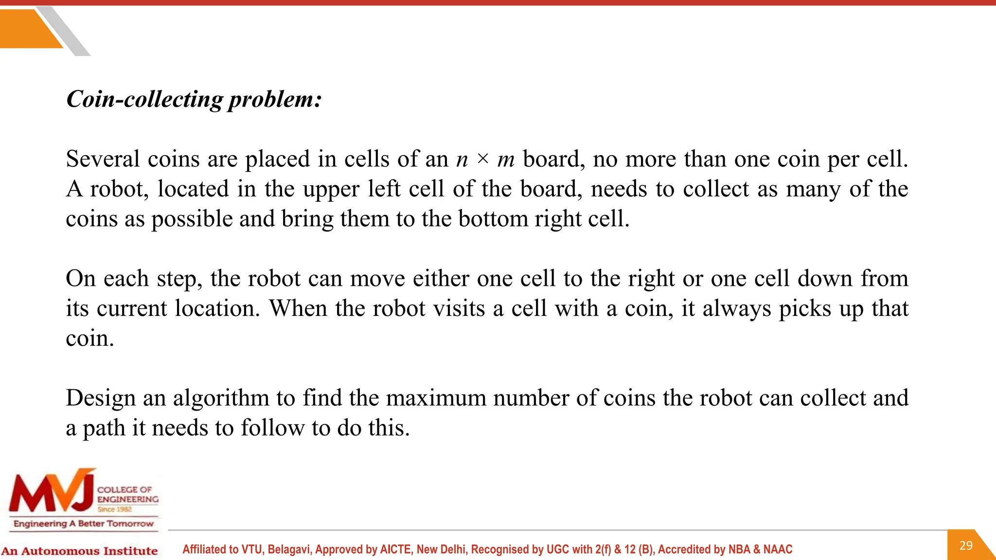 29
Affiliated to VTU, Belagavi, Approved by AICTE, New Delhi, Recognised by UGC with 2(f) & 12 (B), Accredited by NBA & NAAC
Coin-collecting problem:
Several coins are placed in cells of an n × m board, no more than one coin per cell.
A robot, located in the upper left cell of the board, needs to collect as many of the
coins as possible and bring them to the bottom right cell.
On each step, the robot can move either one cell to the right or one cell down from
its current location. When the robot visits a cell with a coin, it always picks up that
coin.
Design an algorithm to find the maximum number of coins the robot can collect and
a path it needs to follow to do this.
 