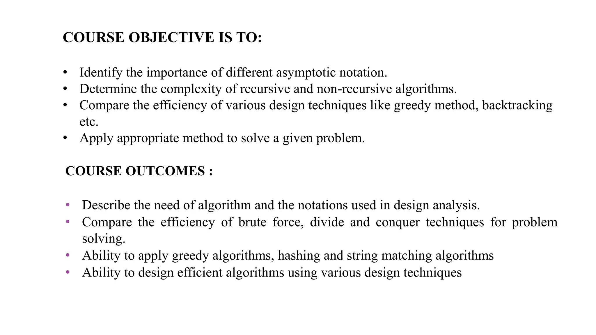 COURSE OBJECTIVE IS TO:
• Identify the importance of different asymptotic notation.
• Determine the complexity of recursive and non-recursive algorithms.
• Compare the efficiency of various design techniques like greedy method, backtracking
etc.
• Apply appropriate method to solve a given problem.
COURSE OUTCOMES :
• Describe the need of algorithm and the notations used in design analysis.
• Compare the efficiency of brute force, divide and conquer techniques for problem
solving.
• Ability to apply greedy algorithms, hashing and string matching algorithms
• Ability to design efficient algorithms using various design techniques
 
