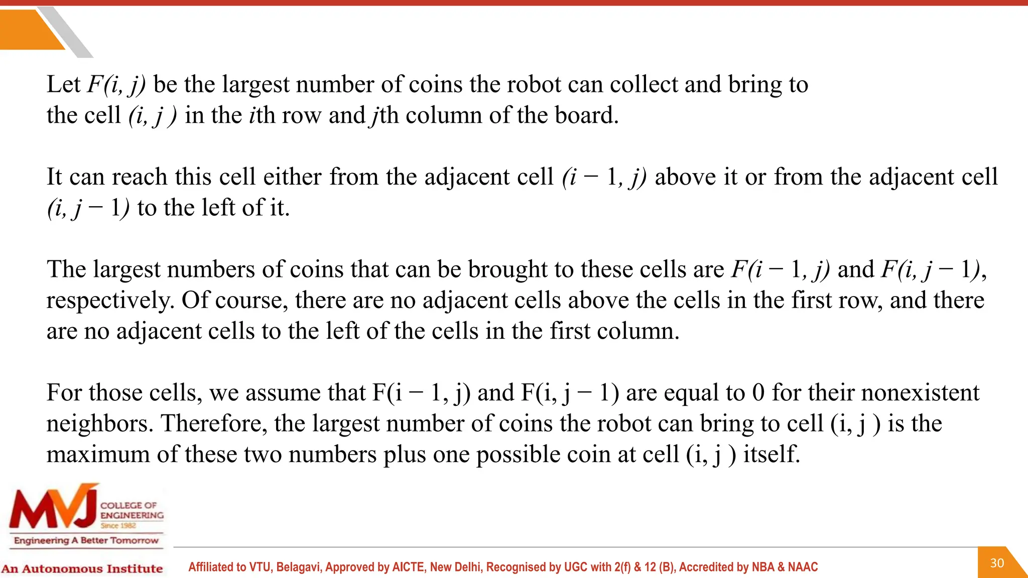 30
Affiliated to VTU, Belagavi, Approved by AICTE, New Delhi, Recognised by UGC with 2(f) & 12 (B), Accredited by NBA & NAAC
Let F(i, j) be the largest number of coins the robot can collect and bring to
the cell (i, j ) in the ith row and jth column of the board.
It can reach this cell either from the adjacent cell (i − 1, j) above it or from the adjacent cell
(i, j − 1) to the left of it.
The largest numbers of coins that can be brought to these cells are F(i − 1, j) and F(i, j − 1),
respectively. Of course, there are no adjacent cells above the cells in the first row, and there
are no adjacent cells to the left of the cells in the first column.
For those cells, we assume that F(i − 1, j) and F(i, j − 1) are equal to 0 for their nonexistent
neighbors. Therefore, the largest number of coins the robot can bring to cell (i, j ) is the
maximum of these two numbers plus one possible coin at cell (i, j ) itself.
 