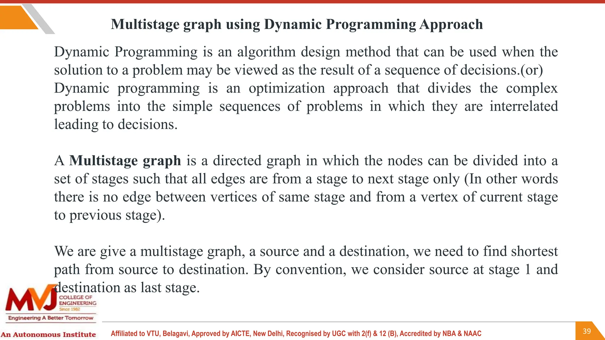 39
Affiliated to VTU, Belagavi, Approved by AICTE, New Delhi, Recognised by UGC with 2(f) & 12 (B), Accredited by NBA & NAAC
Dynamic Programming is an algorithm design method that can be used when the
solution to a problem may be viewed as the result of a sequence of decisions.(or)
Dynamic programming is an optimization approach that divides the complex
problems into the simple sequences of problems in which they are interrelated
leading to decisions.
A Multistage graph is a directed graph in which the nodes can be divided into a
set of stages such that all edges are from a stage to next stage only (In other words
there is no edge between vertices of same stage and from a vertex of current stage
to previous stage).
We are give a multistage graph, a source and a destination, we need to find shortest
path from source to destination. By convention, we consider source at stage 1 and
destination as last stage.
Multistage graph using Dynamic Programming Approach
 