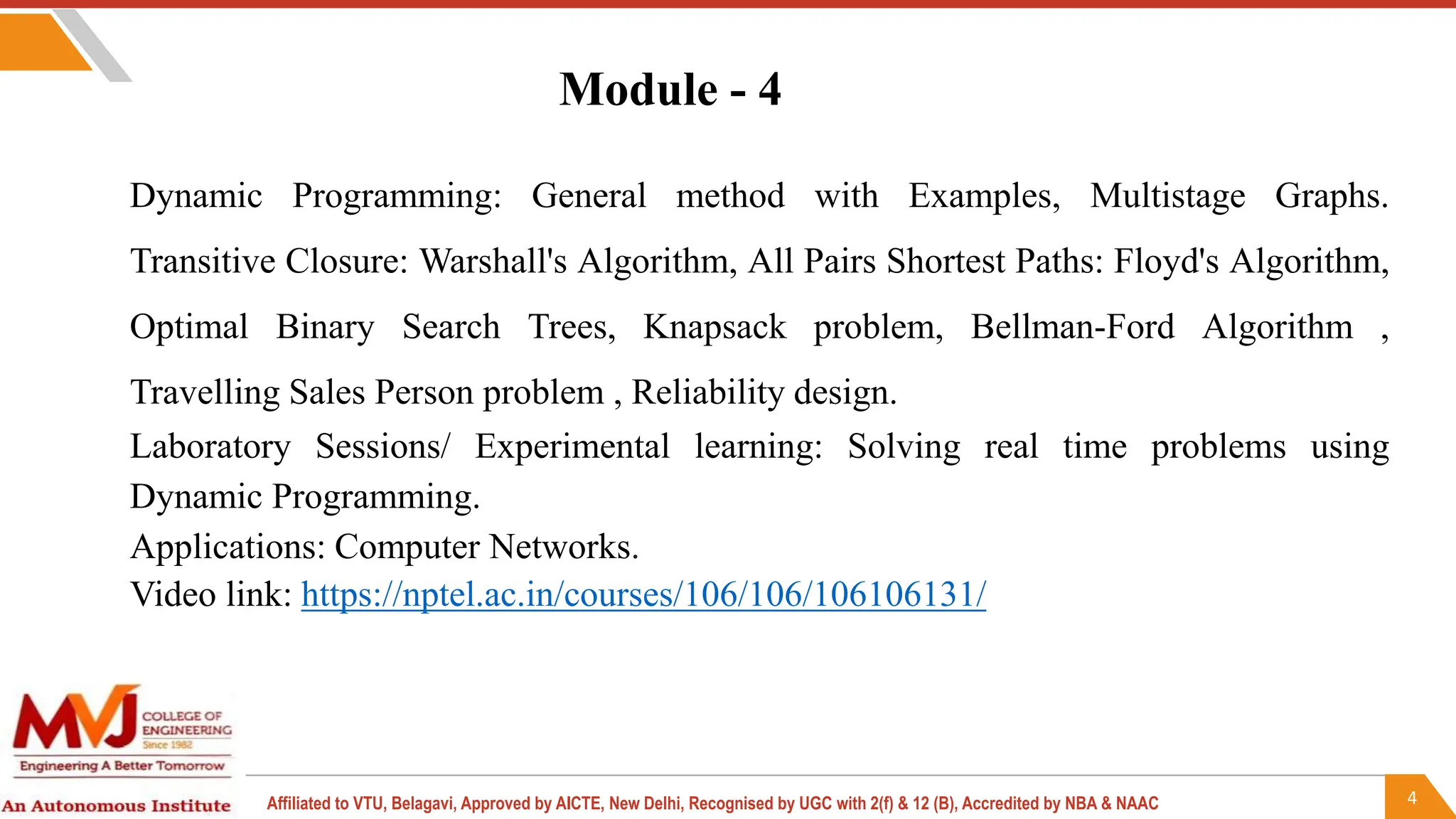 4
Affiliated to VTU, Belagavi, Approved by AICTE, New Delhi, Recognised by UGC with 2(f) & 12 (B), Accredited by NBA & NAAC
Module - 4
Dynamic Programming: General method with Examples, Multistage Graphs.
Transitive Closure: Warshall's Algorithm, All Pairs Shortest Paths: Floyd's Algorithm,
Optimal Binary Search Trees, Knapsack problem, Bellman-Ford Algorithm ,
Travelling Sales Person problem , Reliability design.
Laboratory Sessions/ Experimental learning: Solving real time problems using
Dynamic Programming.
Applications: Computer Networks.
Video link: https://nptel.ac.in/courses/106/106/106106131/
 