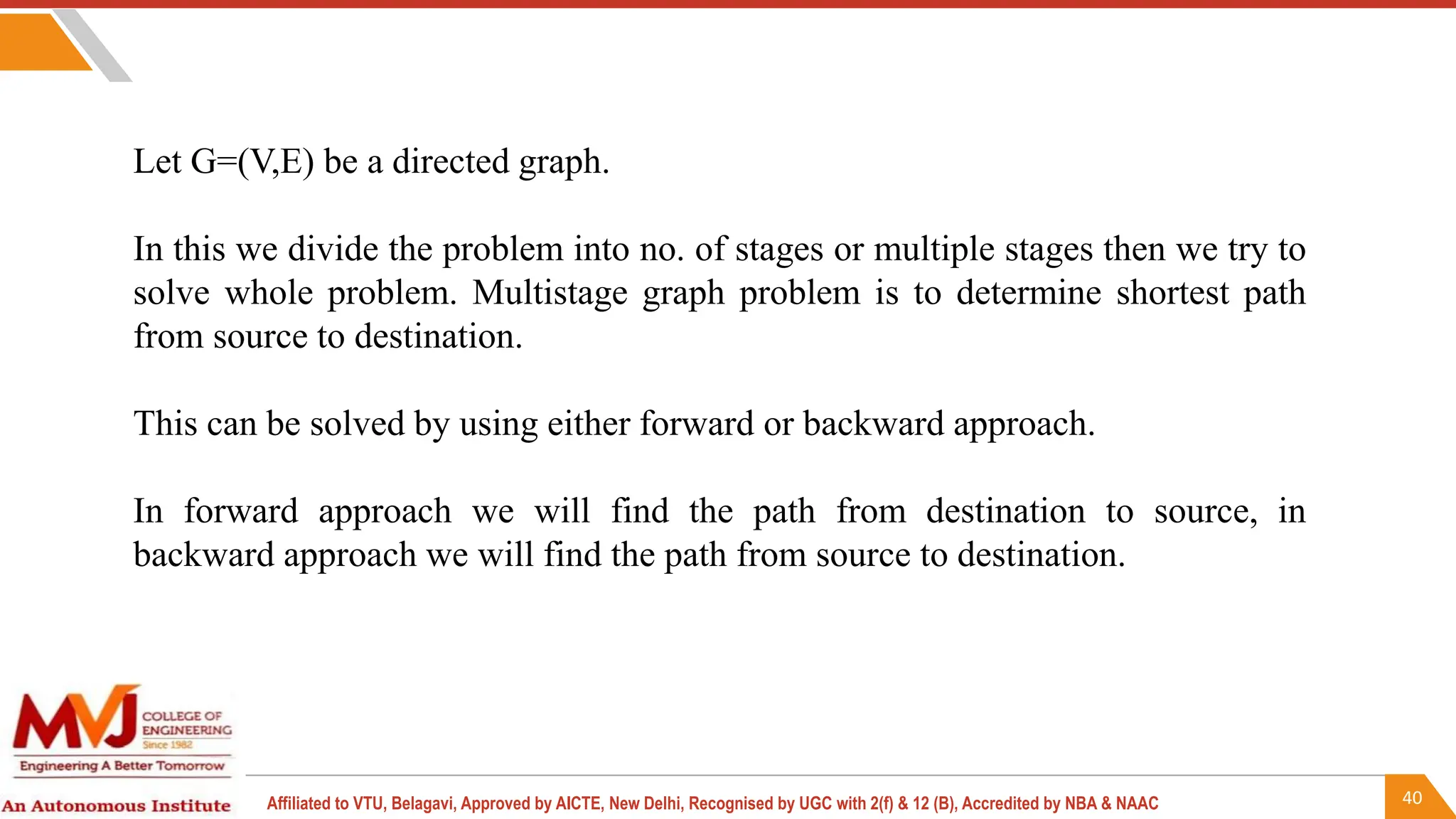 40
Affiliated to VTU, Belagavi, Approved by AICTE, New Delhi, Recognised by UGC with 2(f) & 12 (B), Accredited by NBA & NAAC
Let G=(V,E) be a directed graph.
In this we divide the problem into no. of stages or multiple stages then we try to
solve whole problem. Multistage graph problem is to determine shortest path
from source to destination.
This can be solved by using either forward or backward approach.
In forward approach we will find the path from destination to source, in
backward approach we will find the path from source to destination.
 