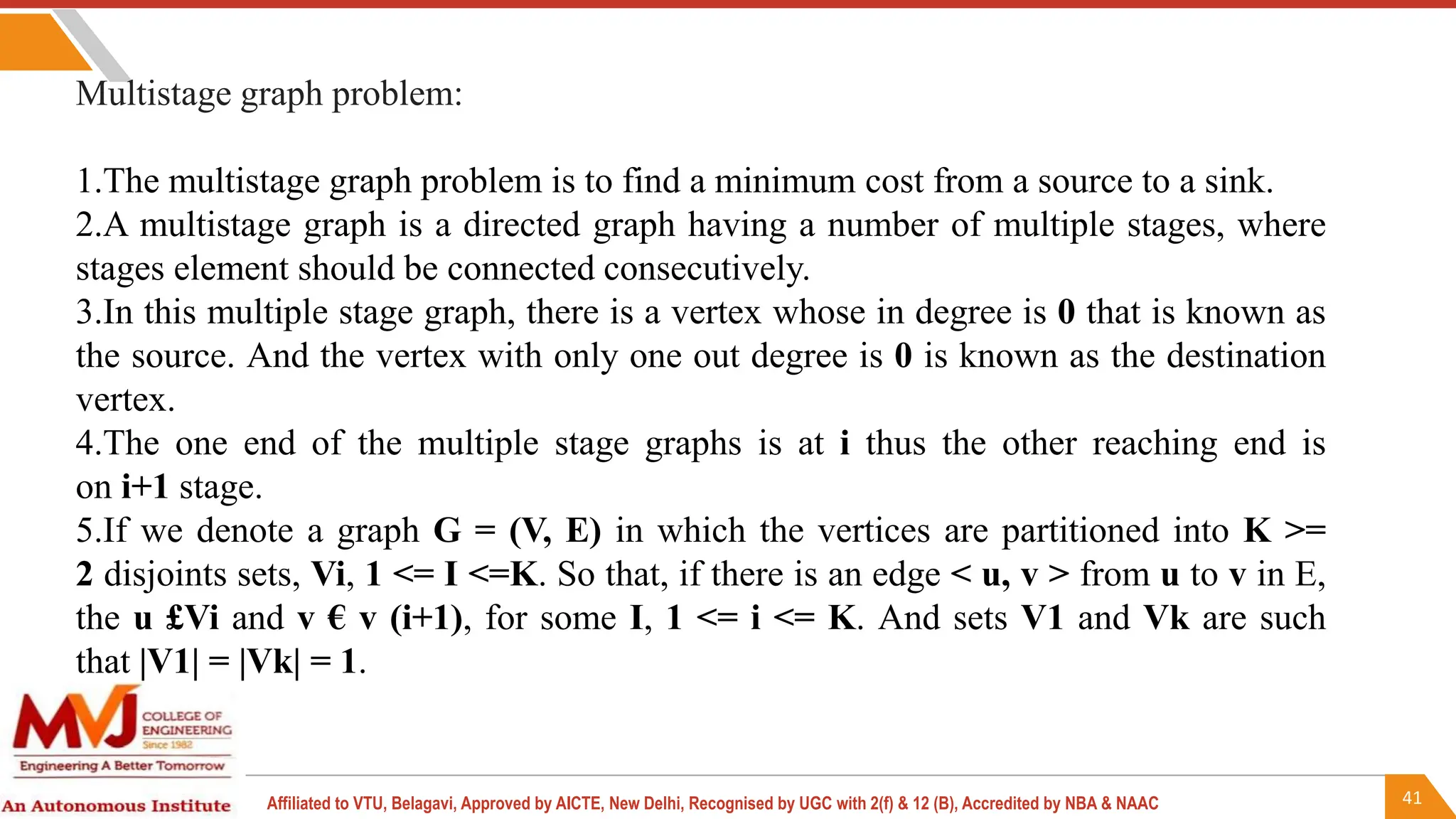41
Affiliated to VTU, Belagavi, Approved by AICTE, New Delhi, Recognised by UGC with 2(f) & 12 (B), Accredited by NBA & NAAC
Multistage graph problem:
1.The multistage graph problem is to find a minimum cost from a source to a sink.
2.A multistage graph is a directed graph having a number of multiple stages, where
stages element should be connected consecutively.
3.In this multiple stage graph, there is a vertex whose in degree is 0 that is known as
the source. And the vertex with only one out degree is 0 is known as the destination
vertex.
4.The one end of the multiple stage graphs is at i thus the other reaching end is
on i+1 stage.
5.If we denote a graph G = (V, E) in which the vertices are partitioned into K >=
2 disjoints sets, Vi, 1 <= I <=K. So that, if there is an edge < u, v > from u to v in E,
the u £Vi and v € v (i+1), for some I, 1 <= i <= K. And sets V1 and Vk are such
that |V1| = |Vk| = 1.
 