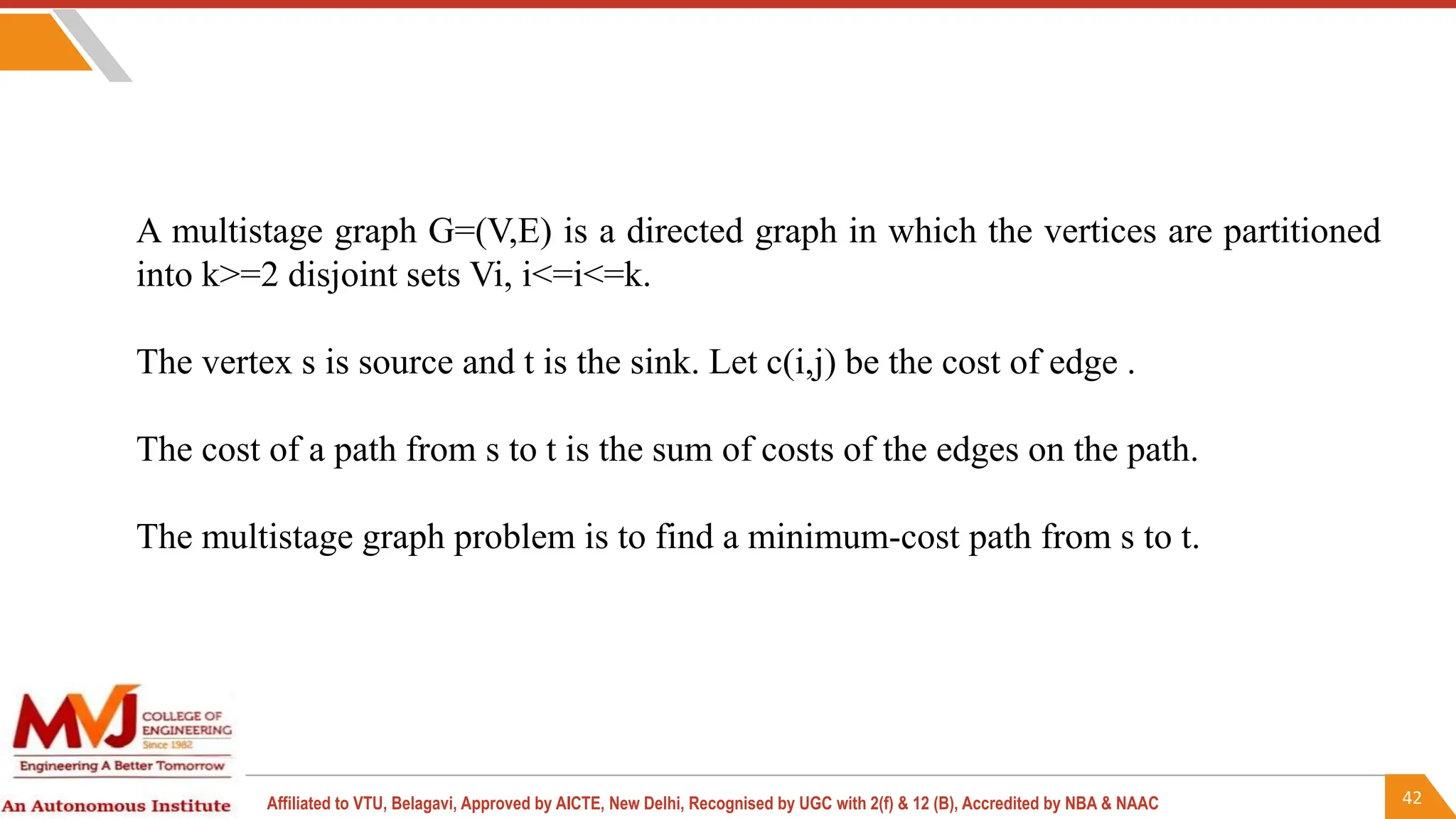 42
Affiliated to VTU, Belagavi, Approved by AICTE, New Delhi, Recognised by UGC with 2(f) & 12 (B), Accredited by NBA & NAAC
A multistage graph G=(V,E) is a directed graph in which the vertices are partitioned
into k>=2 disjoint sets Vi, i<=i<=k.
The vertex s is source and t is the sink. Let c(i,j) be the cost of edge .
The cost of a path from s to t is the sum of costs of the edges on the path.
The multistage graph problem is to find a minimum-cost path from s to t.
 