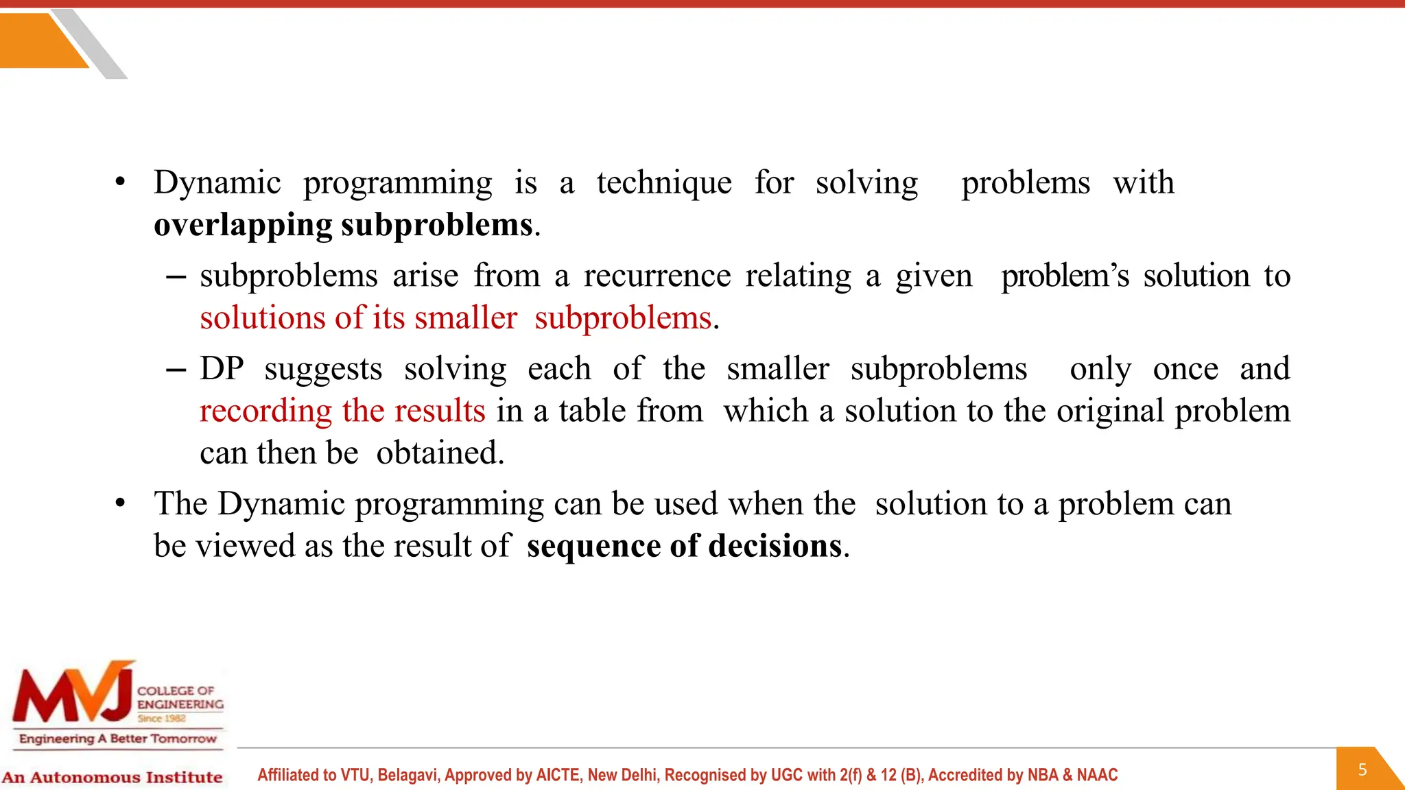 5
Affiliated to VTU, Belagavi, Approved by AICTE, New Delhi, Recognised by UGC with 2(f) & 12 (B), Accredited by NBA & NAAC
• Dynamic programming is a technique for solving problems with
overlapping subproblems.
– subproblems arise from a recurrence relating a given problem’s solution to
solutions of its smaller subproblems.
– DP suggests solving each of the smaller subproblems only once and
recording the results in a table from which a solution to the original problem
can then be obtained.
• The Dynamic programming can be used when the solution to a problem can
be viewed as the result of sequence of decisions.
 