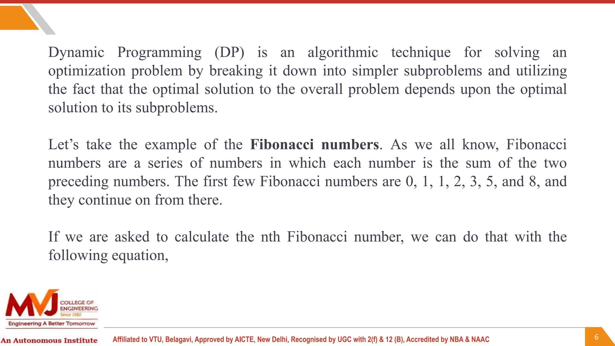 6
Affiliated to VTU, Belagavi, Approved by AICTE, New Delhi, Recognised by UGC with 2(f) & 12 (B), Accredited by NBA & NAAC
Dynamic Programming (DP) is an algorithmic technique for solving an
optimization problem by breaking it down into simpler subproblems and utilizing
the fact that the optimal solution to the overall problem depends upon the optimal
solution to its subproblems.
Let’s take the example of the Fibonacci numbers. As we all know, Fibonacci
numbers are a series of numbers in which each number is the sum of the two
preceding numbers. The first few Fibonacci numbers are 0, 1, 1, 2, 3, 5, and 8, and
they continue on from there.
If we are asked to calculate the nth Fibonacci number, we can do that with the
following equation,
 