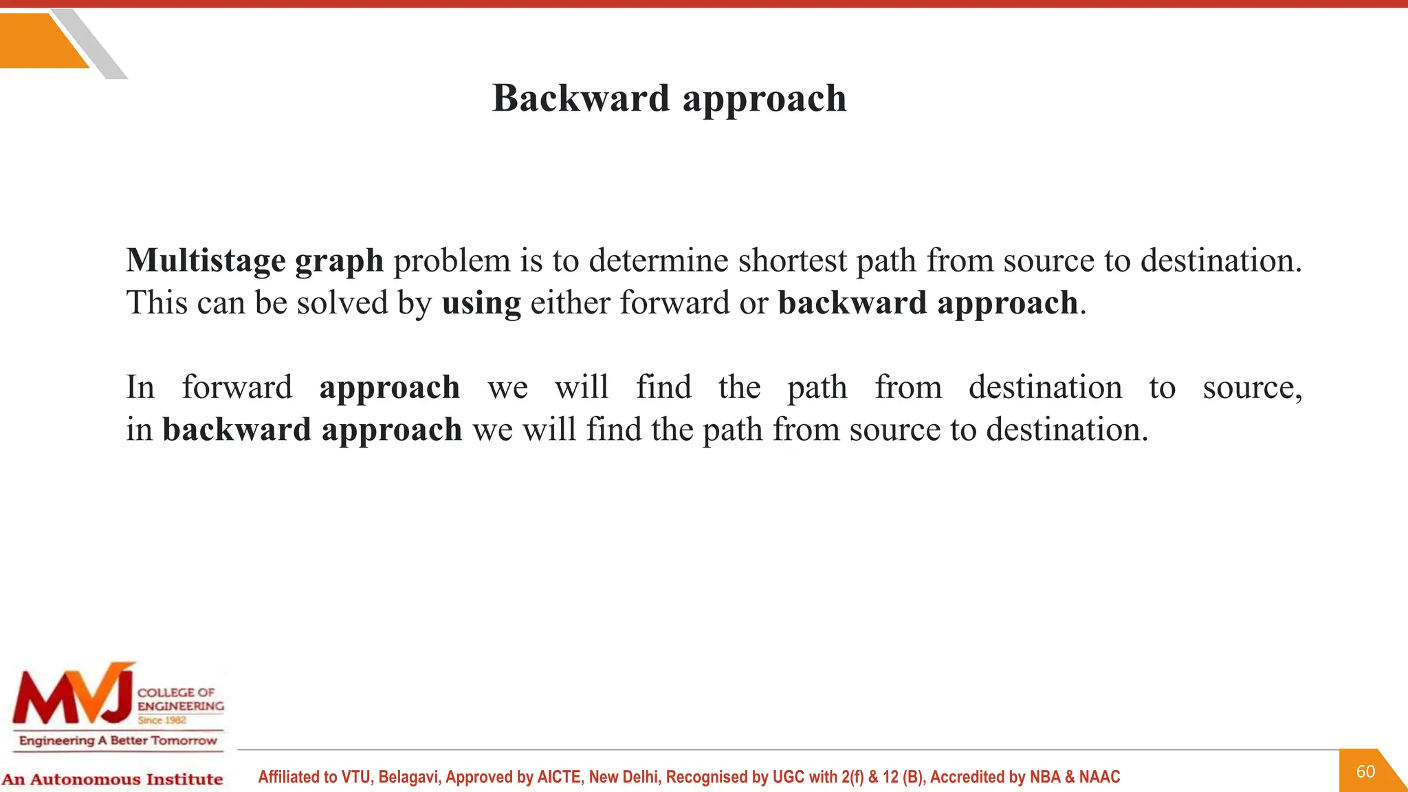60
Affiliated to VTU, Belagavi, Approved by AICTE, New Delhi, Recognised by UGC with 2(f) & 12 (B), Accredited by NBA & NAAC
Multistage graph problem is to determine shortest path from source to destination.
This can be solved by using either forward or backward approach.
In forward approach we will find the path from destination to source,
in backward approach we will find the path from source to destination.
Backward approach
 