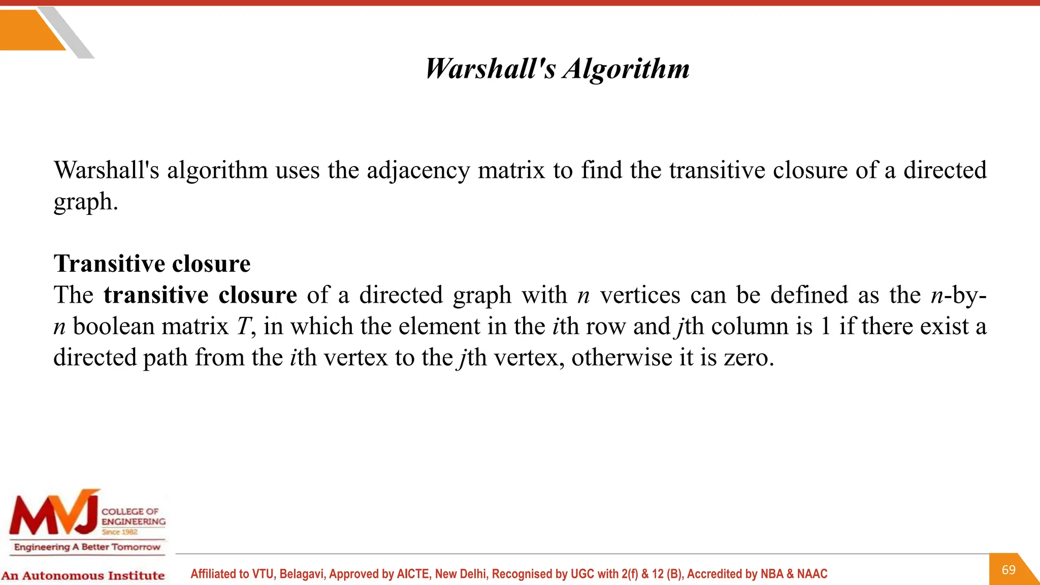 69
Affiliated to VTU, Belagavi, Approved by AICTE, New Delhi, Recognised by UGC with 2(f) & 12 (B), Accredited by NBA & NAAC
Warshall's algorithm uses the adjacency matrix to find the transitive closure of a directed
graph.
Transitive closure
The transitive closure of a directed graph with n vertices can be defined as the n-by-
n boolean matrix T, in which the element in the ith row and jth column is 1 if there exist a
directed path from the ith vertex to the jth vertex, otherwise it is zero.
Warshall's Algorithm
 