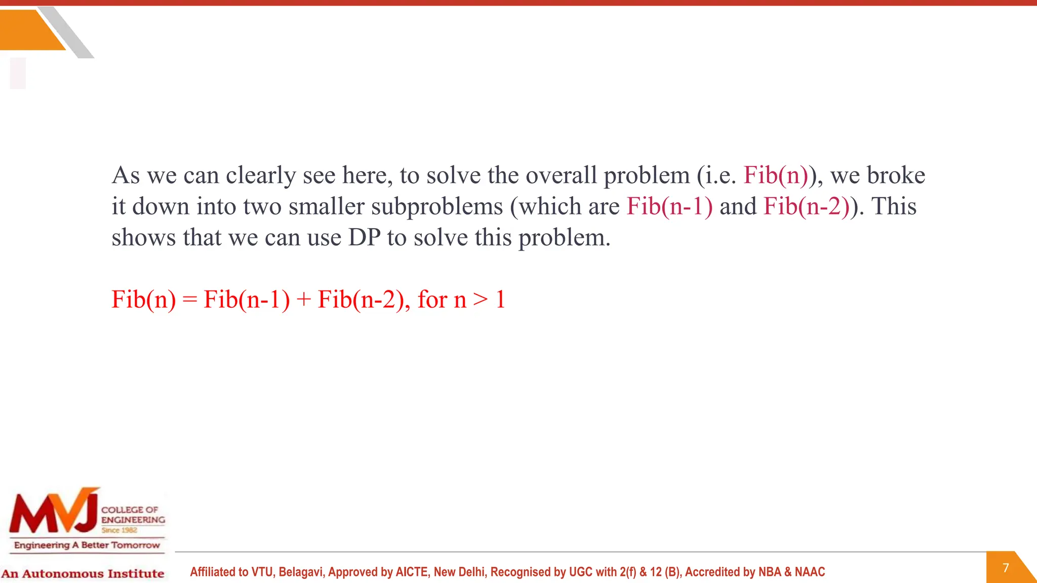 7
Affiliated to VTU, Belagavi, Approved by AICTE, New Delhi, Recognised by UGC with 2(f) & 12 (B), Accredited by NBA & NAAC
As we can clearly see here, to solve the overall problem (i.e. Fib(n)), we broke
it down into two smaller subproblems (which are Fib(n-1) and Fib(n-2)). This
shows that we can use DP to solve this problem.
Fib(n) = Fib(n-1) + Fib(n-2), for n > 1
 