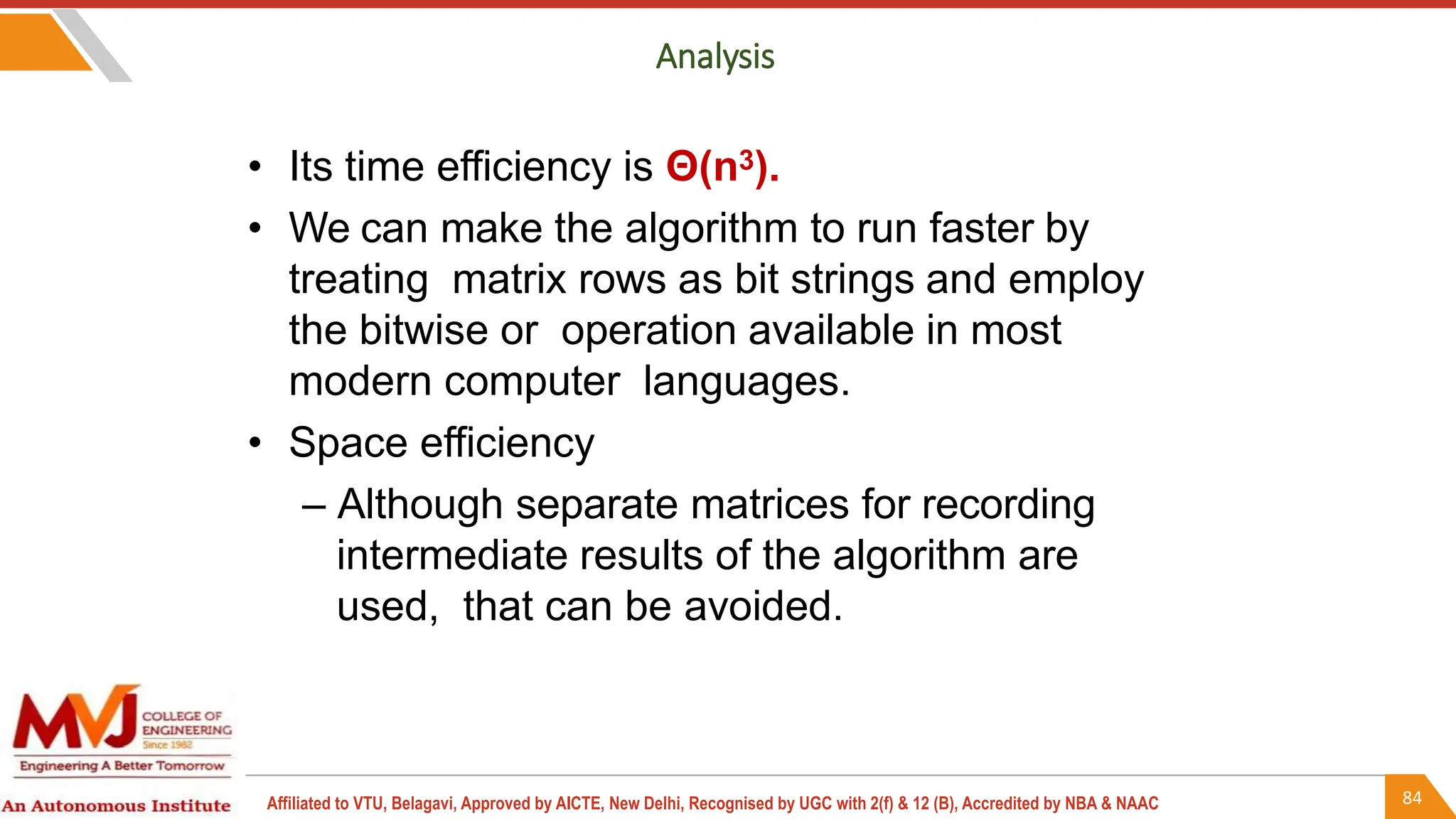 84
Affiliated to VTU, Belagavi, Approved by AICTE, New Delhi, Recognised by UGC with 2(f) & 12 (B), Accredited by NBA & NAAC
Analysis
• Its time efficiency is Θ(n3).
• We can make the algorithm to run faster by
treating matrix rows as bit strings and employ
the bitwise or operation available in most
modern computer languages.
• Space efficiency
– Although separate matrices for recording
intermediate results of the algorithm are
used, that can be avoided.
 