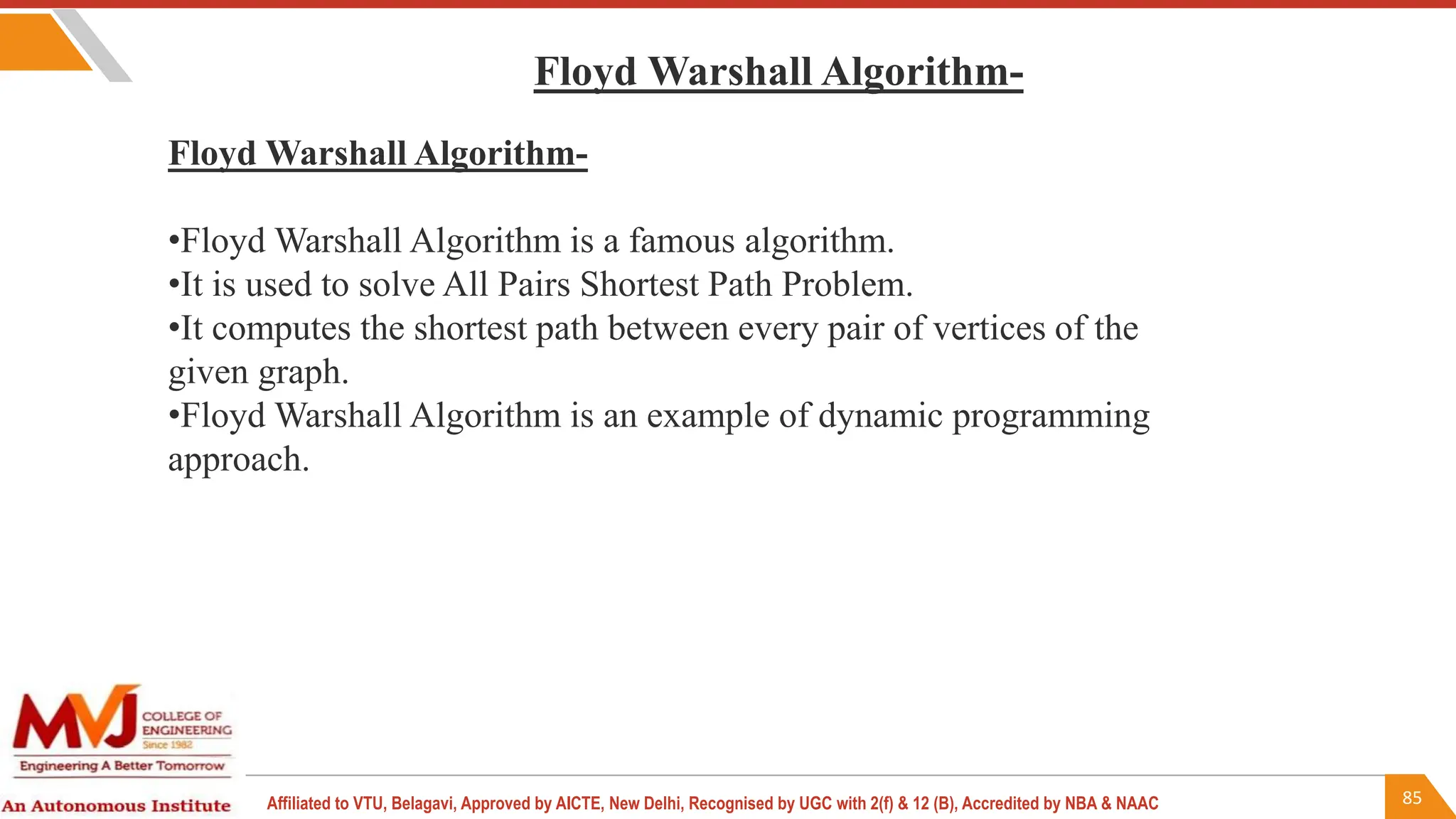 85
Affiliated to VTU, Belagavi, Approved by AICTE, New Delhi, Recognised by UGC with 2(f) & 12 (B), Accredited by NBA & NAAC
Floyd Warshall Algorithm-
•Floyd Warshall Algorithm is a famous algorithm.
•It is used to solve All Pairs Shortest Path Problem.
•It computes the shortest path between every pair of vertices of the
given graph.
•Floyd Warshall Algorithm is an example of dynamic programming
approach.
Floyd Warshall Algorithm-
 