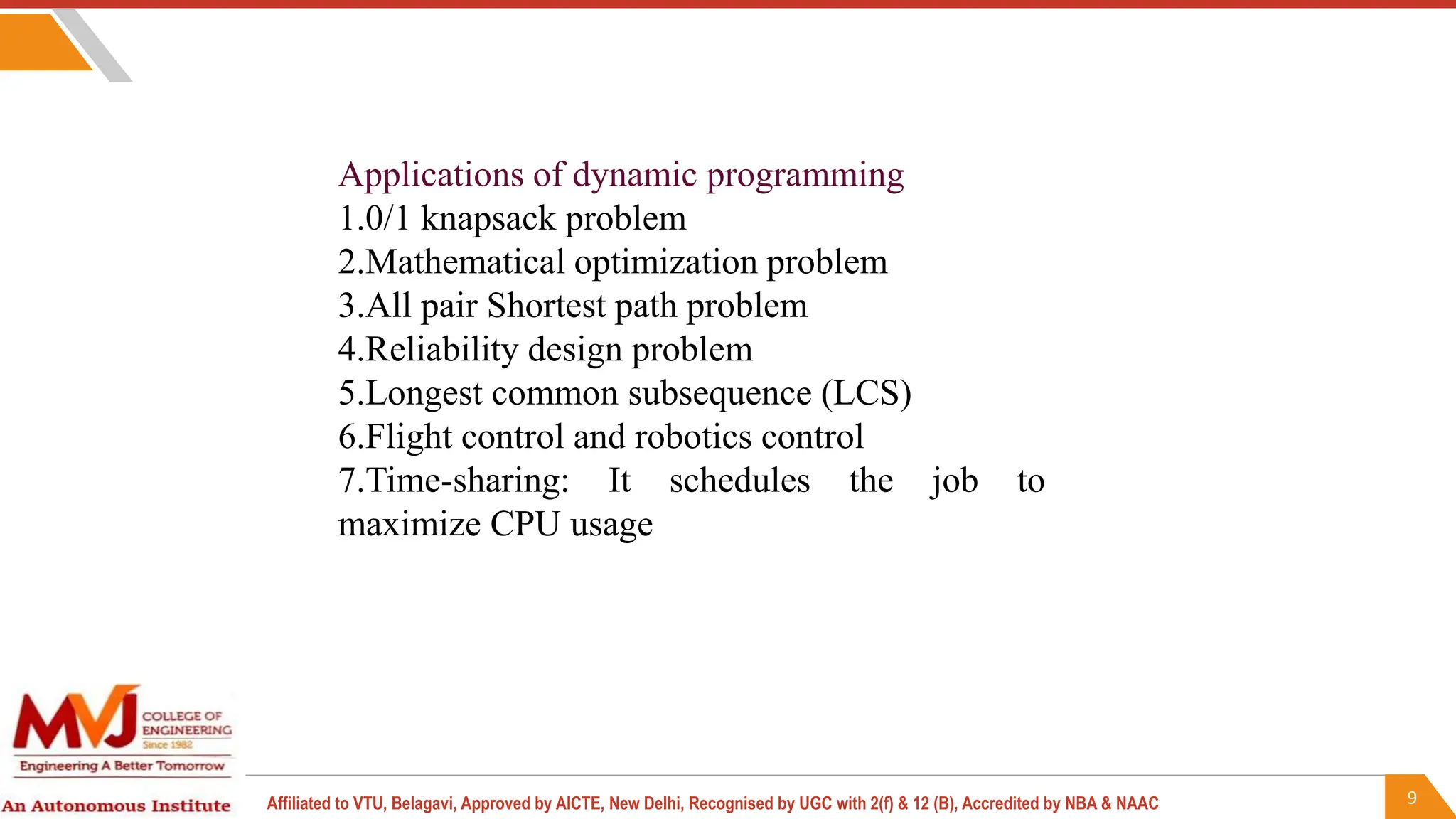 9
Affiliated to VTU, Belagavi, Approved by AICTE, New Delhi, Recognised by UGC with 2(f) & 12 (B), Accredited by NBA & NAAC
Applications of dynamic programming
1.0/1 knapsack problem
2.Mathematical optimization problem
3.All pair Shortest path problem
4.Reliability design problem
5.Longest common subsequence (LCS)
6.Flight control and robotics control
7.Time-sharing: It schedules the job to
maximize CPU usage
 
