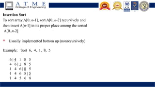 Insertion Sort
To sort array A[0..n-1], sort A[0..n-2] recursively and
then insert A[n-1] in its proper place among the sorted
A[0..n-2]
 Usually implemented bottom up (nonrecursively)
Example: Sort 6, 4, 1, 8, 5
6 | 4 1 8 5
4 6 | 1 8 5
1 4 6 | 8 5
1 4 6 8 | 5
1 4 5 6 8
 