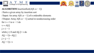 ALGORITHM InsertionSort(A[0..n − 1])
//Sorts a given array by insertion sort
//Input: An array A[0..n − 1] of n orderable elements
//Output: Array A[0..n − 1] sorted in nondecreasing order
for i ←1 to n − 1 do
v ←A[i]
j ←i − 1
while j ≥ 0 and A[j ]> v do
A[j + 1]←A[j ]
j ←j − 1
A[j + 1]←v
 