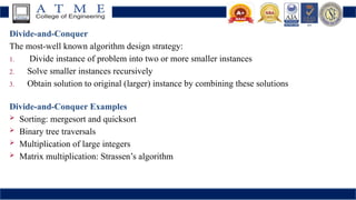 Divide-and-Conquer
The most-well known algorithm design strategy:
1. Divide instance of problem into two or more smaller instances
2. Solve smaller instances recursively
3. Obtain solution to original (larger) instance by combining these solutions
Divide-and-Conquer Examples
 Sorting: mergesort and quicksort
 Binary tree traversals
 Multiplication of large integers
 Matrix multiplication: Strassen’s algorithm
 
