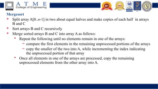 Mergesort
 Split array A[0..n-1] in two about equal halves and make copies of each half in arrays
B and C
 Sort arrays B and C recursively
 Merge sorted arrays B and C into array A as follows:
• Repeat the following until no elements remain in one of the arrays:
– compare the first elements in the remaining unprocessed portions of the arrays
– copy the smaller of the two into A, while incrementing the index indicating
the unprocessed portion of that array
• Once all elements in one of the arrays are processed, copy the remaining
unprocessed elements from the other array into A.
 